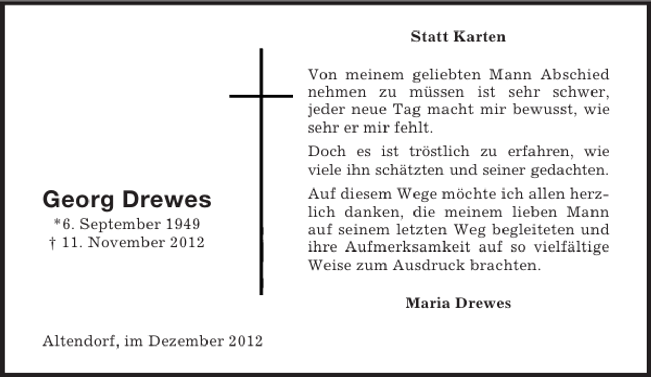 <p>Statt Karten<br />Von meinem geliebten Mann Abschied<br />nehmen zu müssen ist sehr schwer,<br />jeder neue Tag macht mir bewusst, wie<br />sehr er mir fehlt.<br />Doch es ist tröstlich zu erfahren, wie<br />viele ihn schätzten und seiner gedachten.</p><p>Georg Drewes<br />*6. September 1949<br />† 11. November 2012</p><p>Auf diesem Wege möchte ich allen herzlich danken, die meinem lieben Mann<br />auf seinem letzten Weg begleiteten und<br />ihre Aufmerksamkeit auf so vielfältige<br />Weise zum Ausdruck brachten.<br />Maria Drewes</p><p>Altendorf, im Dezember 2012</p>