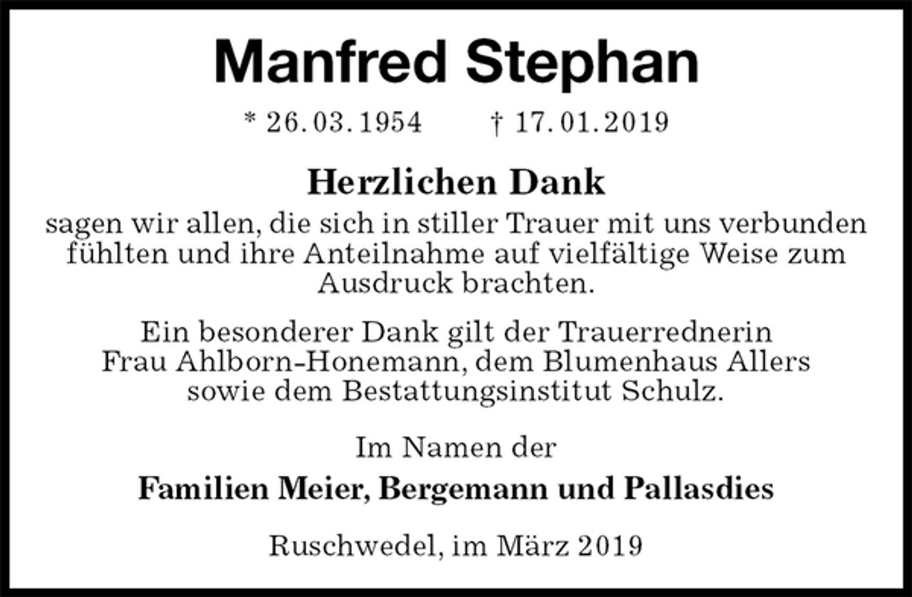<p>Manfred Stephan<br />* 26. 03. 1954 † 17. 01. 2019<br />Herzlichen Dank<br />sagen wir allen, die sich in stiller Trauer mit uns verbunden<br />fühlten und ihre Anteilnahme auf vielfältige Weise zum Ausdruck brachten.<br />Ein besonderer Dank gilt der Trauerrednerin<br />Frau Ahlborn-Honemann, dem Blumenhaus Allers<br />sowie dem Bestattungsinstitut Schulz.<br />Im Namen der<br />Familien Meier, Bergemann und Pallasdies<br />Ruschwedel, im März 2019</p>