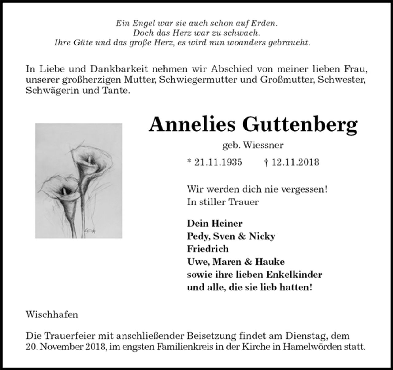 <p>Ein Engel war sie auch schon auf Erden.<br />Doch das Herz war zu schwach.<br />Ihre Güte und das große Herz, es wird nun woanders gebraucht.<br />In Liebe und Dankbarkeit nehmen wir Abschied von meiner lieben Frau,<br />unserer großherzigen Mutter, Schwiegermutter und Großmutter, Schwester, Schwägerin und Tante.<br />Annelies Guttenberg<br />geb. Wiessner<br />* 21.11.1935 † 12.11.2018<br />Wir werden dich nie vergessen!<br />In stiller Trauer</p><p>Dein Heiner<br />Pedy, Sven &amp; Nicky<br />Friedrich<br />Uwe, Maren &amp; Hauke<br />sowie ihre lieben Enkelkinder<br />und alle, die sie lieb hatten!<br />Wischhafen</p><p>Die Trauerfeier mit anschließender Beisetzung findet am Dienstag, dem<br />20. November 2018, im engsten Familienkreis in der Kirche in Hamelwörden statt.</p>
