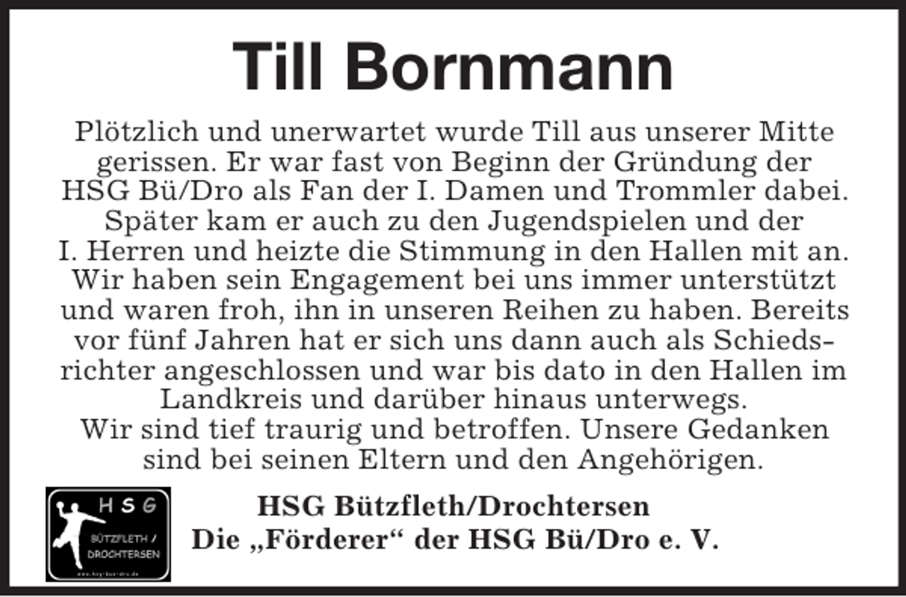 <p>Till Bornmann<br />Plötzlich und unerwartet wurde Till aus unserer Mitte<br />gerissen. Er war fast von Beginn der Gründung der<br />HSG Bü/Dro als Fan der I. Damen und Trommler dabei.<br />Später kam er auch zu den Jugendspielen und der<br />I. Herren und heizte die Stimmung in den Hallen mit an.<br />Wir haben sein Engagement bei uns immer unterstützt<br />und waren froh, ihn in unseren Reihen zu haben. Bereits<br />vor fünf Jahren hat er sich uns dann auch als Schieds-<br />richter angeschlossen und war bis dato in den Hallen im<br />Landkreis und darüber hinaus unterwegs.<br />Wir sind tief traurig und betroffen. Unsere Gedanken<br />sind bei seinen Eltern und den Angehörigen.<br />HSG Bützfleth/Drochtersen<br />Die „Förderer“ der HSG Bü/Dro e. V.</p>