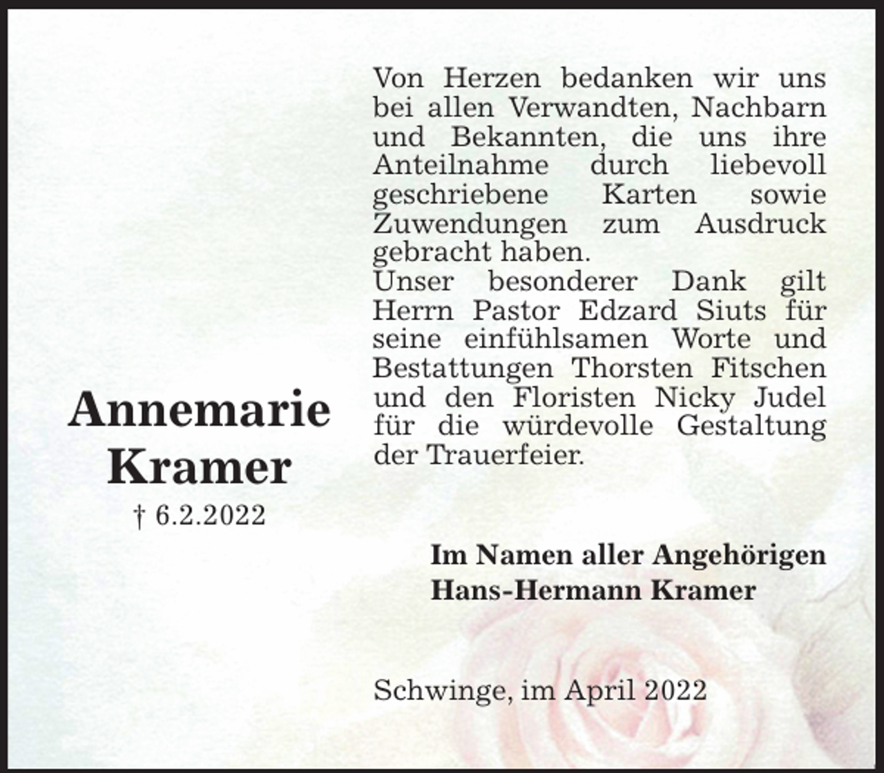 <p>Von Herzen bedanken wir uns bei allen Verwandten, Nachbarn<br />und Bekannten, die uns ihre<br />Anteilnahme durch liebevoll<br />geschriebene Karten sowie<br />Zuwendungen zum Ausdruck<br />gebracht haben.<br />Unser besonderer Dank gilt Herrn Pastor Edzard Siuts für seine einfühlsamen Worte und Bestattungen Thorsten Fitschen und den Floristen Nicky Judel für die würdevolle Gestaltung der Trauerfeier.<br />Im Namen aller Angehörigen<br />Hans-Hermann Kramer<br />Schwinge, im April 2022<br />Annemarie<br />Kramer<br />† 6.2.2022</p>