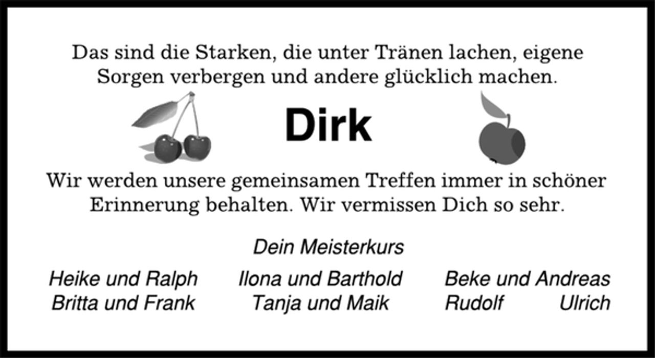 <p>Das sind die Starken, die unter Tränen lachen, eigene<br />Sorgen verbergen und andere glücklich machen.<br />Dirk<br />Wir werden unsere gemeinsamen Treffen immer in schöner<br />Erinnerung behalten. Wir vermissen Dich so sehr.<br />Dein Meisterkurs<br />Heike und Ralph Ilona und Barthold Beke und Andreas<br />Britta und Frank Tanja und Maik Rudolf Ulrich</p>