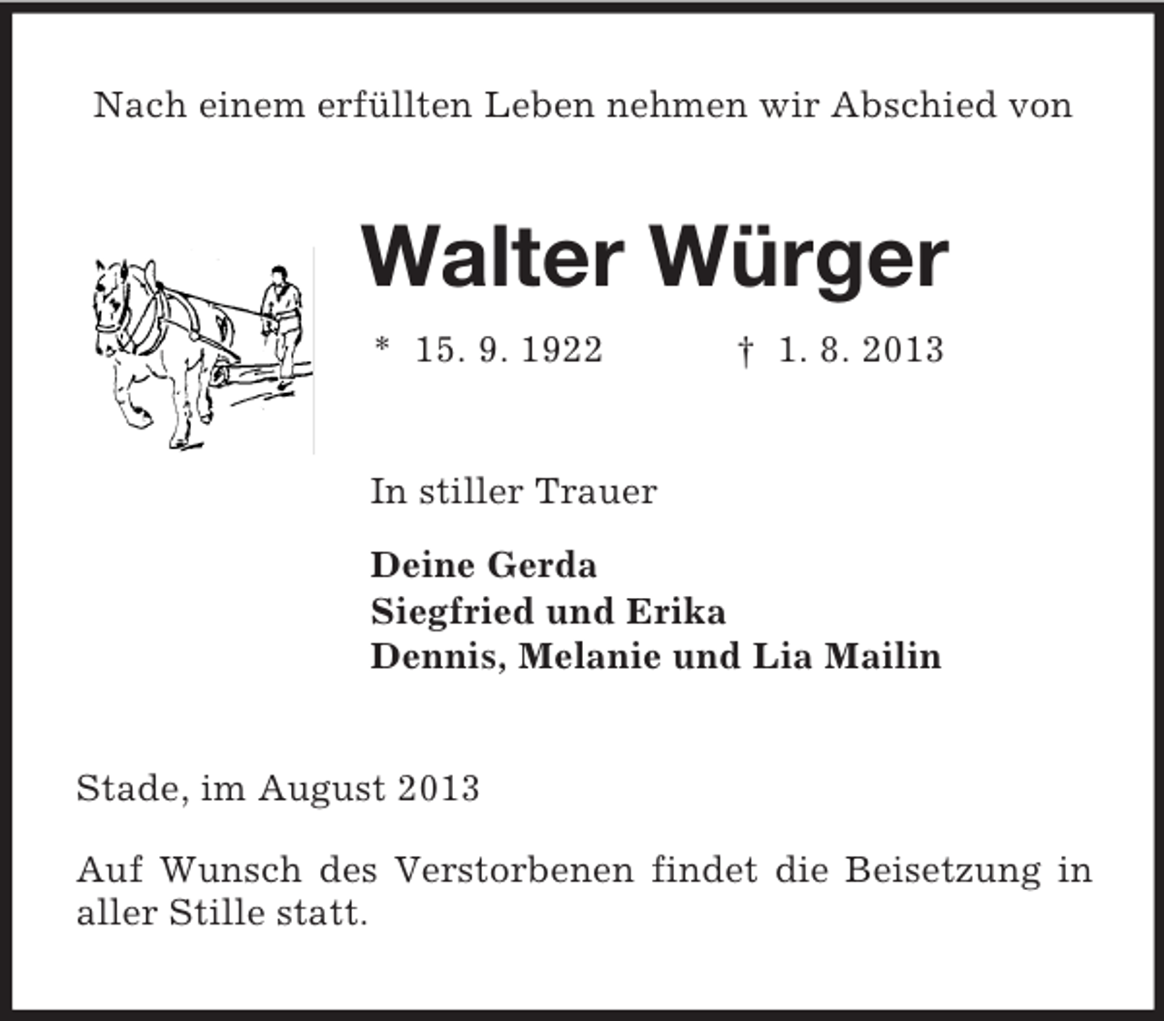 <p>Nach einem erfüllten Leben nehmen wir Abschied von<br />Walter Würger<br />* 15. 9. 1922 † 1. 8. 2013<br />In stiller Trauer<br />Deine Gerda<br />Siegfried und Erika<br />Dennis, Melanie und Lia Mailin<br />Stade, im August 2013</p><p>Auf Wunsch des Verstorbenen findet die Beisetzung in aller Stille statt.</p>
