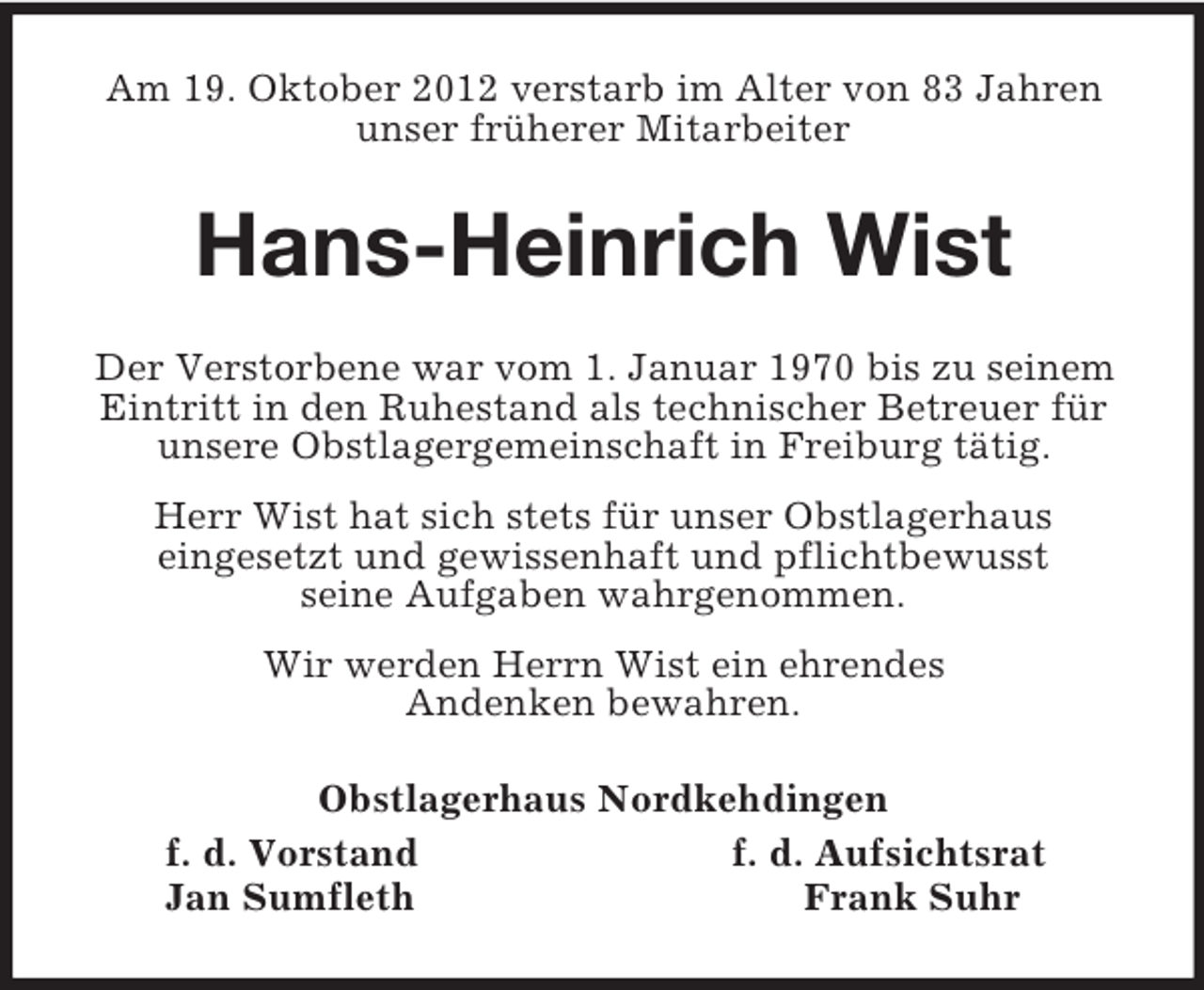 <p>Am 19. Oktober 2012 verstarb im Alter von 83 Jahren unser früherer Mitarbeiter<br />Hans-Heinrich Wist<br />Der Verstorbene war vom 1. Januar 1970 bis zu seinem Eintritt in den Ruhestand als technischer Betreuer für unsere Obstlagergemeinschaft in Freiburg tätig.<br />Herr Wist hat sich stets für unser Obstlagerhaus<br />eingesetzt und gewissenhaft und pflichtbewusst<br />seine Aufgaben wahrgenommen.<br />Wir werden Herrn Wist ein ehrendes<br />Andenken bewahren.<br />Obstlagerhaus Nordkehdingen<br />f. d. Vorstand f. d. Aufsichtsrat<br />Jan Sumfleth Frank Suhr</p>