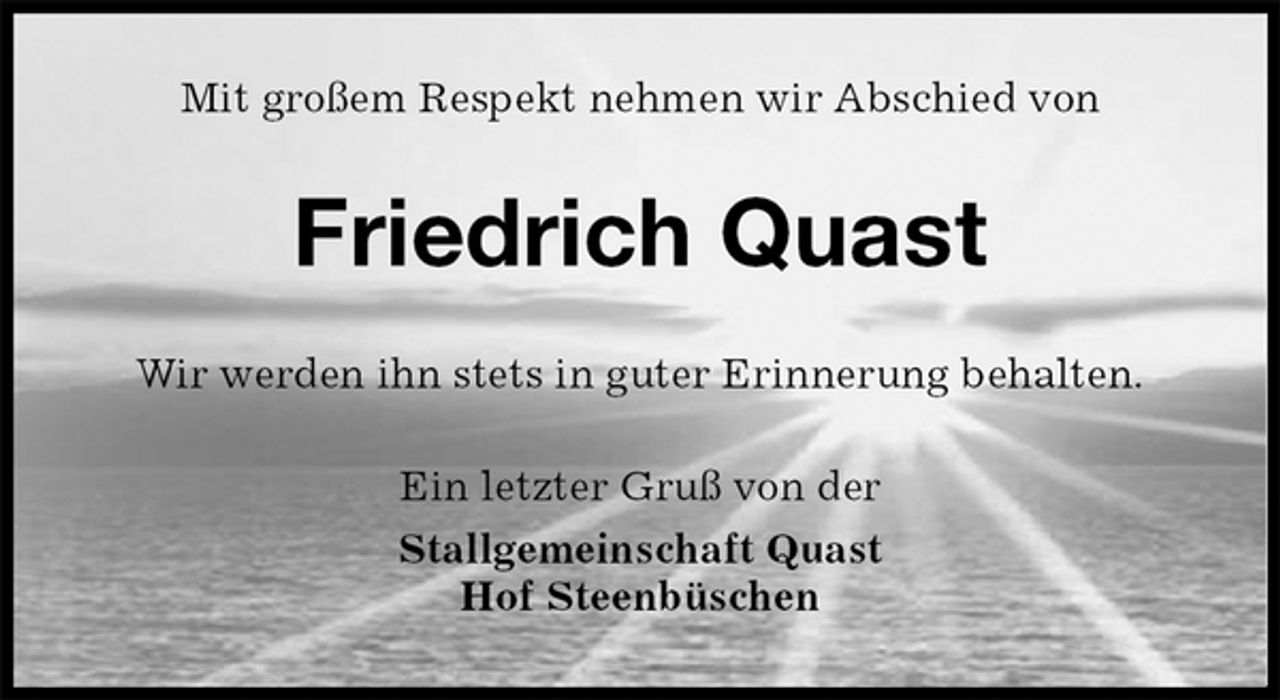 <p>Mit großem Respekt nehmen wir Abschied von<br />Friedrich Quast<br />Wir werden ihn stets in guter Erinnerung behalten.<br />Ein letzter Gruß von der<br />Stallgemeinschaft Quast<br />Hof Steenbüschen</p>