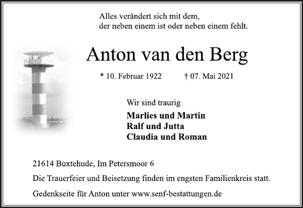 <p>Alles verändert sich mit dem,<br />der neben einem ist oder neben einem fehlt.<br />Anton van den Berg<br />* 10. Februar 1922 † 07. Mai 2021<br />Wir sind traurig<br />Marlies und Martin<br />Ralf und Jutta<br />Claudia und Roman<br />21614 Buxtehude, Im Petersmoor 6<br />Die Trauerfeier und Beisetzung finden im engsten Familienkreis statt.<br />Gedenkseite für Anton unter www.senf-bestattungen.de</p>