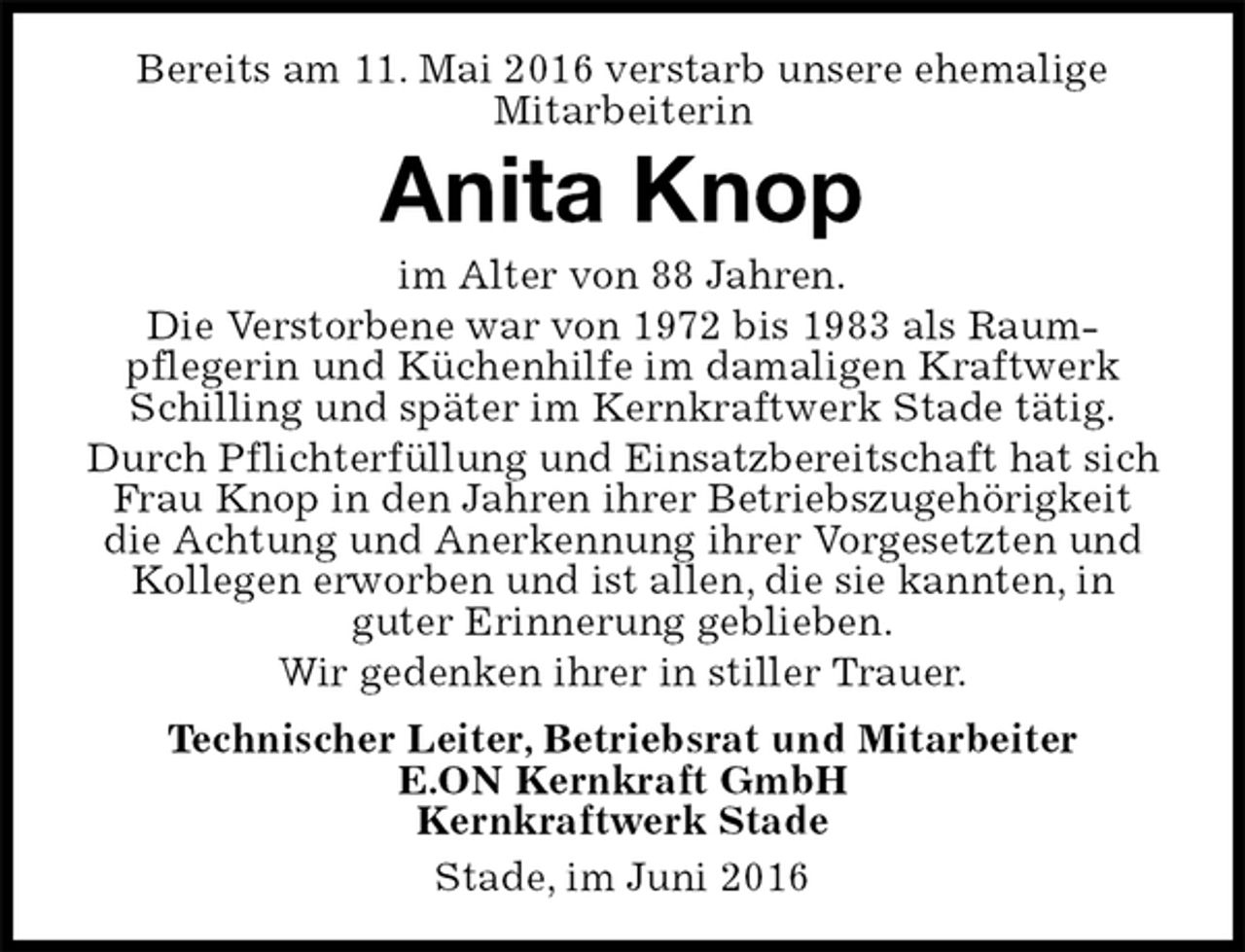 <p>Bereits am 11. Mai 2016 verstarb unsere ehemalige<br />Mitarbeiterin<br />Stade, im Juni 2016<br />Anita Knop<br />Technischer Leiter, Betriebsrat und Mitarbeiter<br />E.ON Kernkraft GmbH<br />Kernkraftwerk Stade<br />im Alter von 88 Jahren.<br />Die Verstorbene war von 1972 bis 1983 als Raum-<br />pflegerin und Küchenhilfe im damaligen Kraftwerk Schilling und später im Kernkraftwerk Stade tätig.<br />Durch Pflichterfüllung und Einsatzbereitschaft hat sich Frau Knop in den Jahren ihrer Betriebszugehörigkeit die Achtung und Anerkennung ihrer Vorgesetzten und Kollegen erworben und ist allen, die sie kannten, in<br />guter Erinnerung geblieben.<br />Wir gedenken ihrer in stiller Trauer.</p>