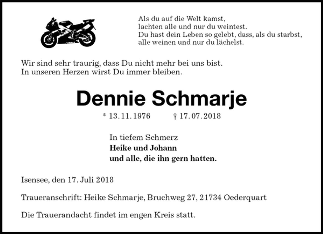 <p>Als du auf die Welt kamst,<br />lachten alle und nur du weintest.<br />Du hast dein Leben so gelebt, dass, als du starbst,<br />alle weinen und nur du lächelst.<br />Wir sind sehr traurig, dass Du nicht mehr bei uns bist.<br />In unseren Herzen wirst Du immer bleiben.<br />Dennie Schmarje<br />* 13. 11. 1976 † 17. 07. 2018<br />In tiefem Schmerz<br />Heike und Johann<br />und alle, die ihn gern hatten.<br />Isensee, den 17. Juli 2018</p>
<p>Traueranschrift: Heike Schmarje, Bruchweg 27, 21734 Oederquart</p>
<p>Die Trauerandacht findet im engen Kreis statt.</p>
