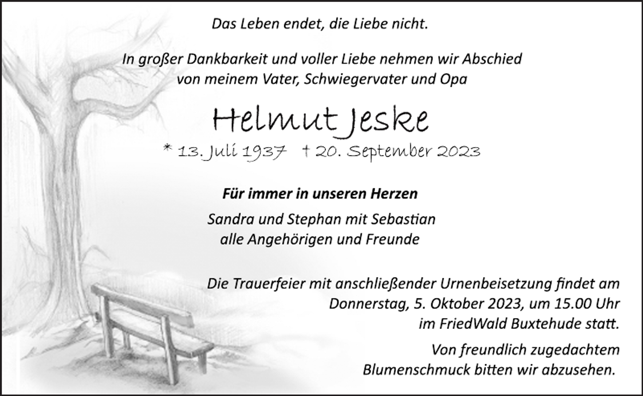 <p>Das Leben endet, die Liebe nicht.<br />In großer Dankbarkeit und voller Liebe nehmen wir Abschied<br />von meinem Vater, Schwiegervater und Opa<br />Helmut Jeske<br />* 13. Juli 1937 † 20. September 2023<br />Für immer in unseren Herzen<br />Sandra und Stephan mit Sebastian<br />alle Angehörigen und Freunde<br />Die Trauerfeier mit anschließender Urnenbeisetzung findet am<br />Donnerstag, 5. Oktober 2023, um 15.00 Uhr<br />im FriedWald Buxtehude statt.<br />Von freundlich zugedachtem<br />Blumenschmuck bitten wir abzusehen.</p>