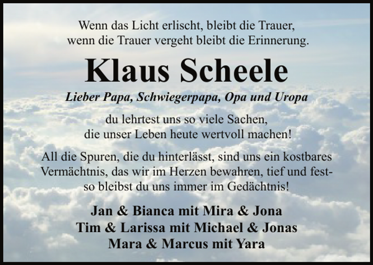 <p>Wenn das Licht erlischt, bleibt die Trauer,<br />wenn die Trauer vergeht bleibt die Erinnerung.<br />Klaus Scheele<br />Lieber Papa, Schwiegerpapa, Opa und Uropa<br />du lehrtest uns so viele Sachen,<br />die unser Leben heute wertvoll machen!<br />All die Spuren, die du hinterlässt, sind uns ein kostbares<br />Vermächtnis, das wir im Herzen bewahren,<br />tief und fest-<br />so bleibst du uns immer im Gedächtnis!<br />Jan &amp; Bianca mit Mira &amp; Jona<br />Tim &amp; Larissa mit Michael &amp; Jonas<br />Mara &amp; Marcus mit Yara</p>