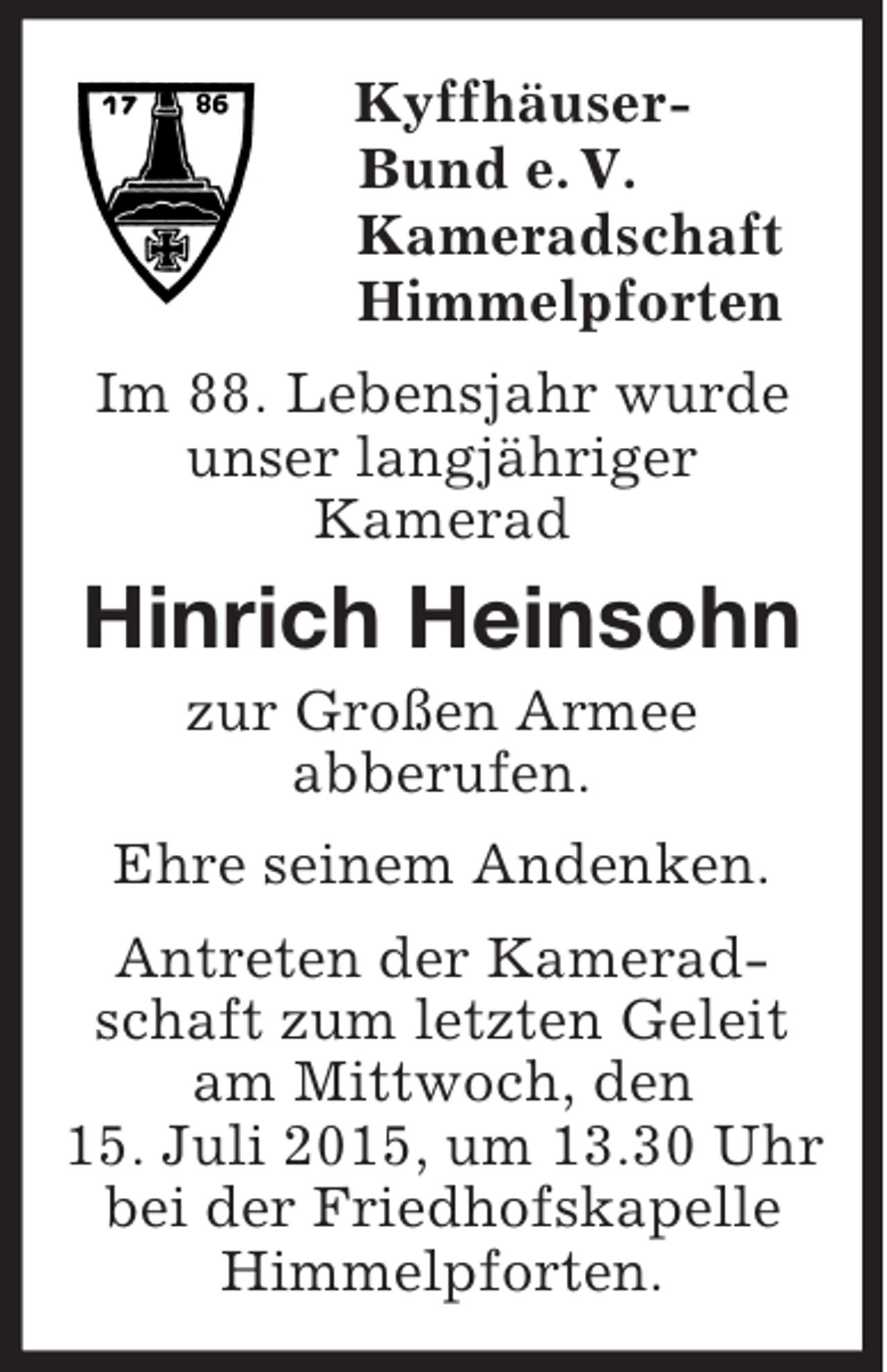 <p>Kyffhäuser-<br />Bund e. V.<br />Kameradschaft<br />Himmelpforten<br />Im 88. Lebensjahr wurde<br />unser langjähriger<br />Kamerad<br />Hinrich Heinsohn<br />zur Großen Armee<br />abberufen.<br />Ehre seinem Andenken.<br />Antreten der Kameradschaft zum letzten Geleit am Mittwoch, den<br />15. Juli 2015, um 13.30 Uhr<br />bei der Friedhofskapelle Himmelpforten.</p>