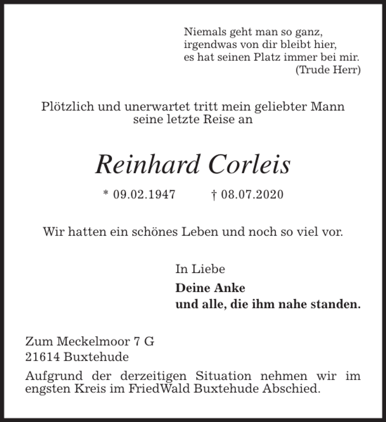 <p>Niemals geht man so ganz,<br />irgendwas von dir bleibt hier,<br />es hat seinen Platz immer bei mir.<br />(Trude Herr)<br />Plötzlich und unerwartet tritt mein geliebter Mann<br />seine letzte Reise an<br />Reinhard Corleis<br />* 09.02.1947 † 08.07.2020<br />Wir hatten ein schönes Leben und noch so viel vor.<br />In Liebe<br />Deine Anke<br />und alle, die ihm nahe standen.<br />Zum Meckelmoor 7 G<br />21614 Buxtehude<br />Aufgrund der derzeitigen Situation nehmen wir im engsten Kreis im FriedWald Buxtehude Abschied.</p>