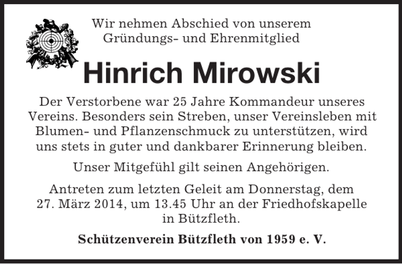 <p>Wir nehmen Abschied von unserem<br />Gründungs- und Ehrenmitglied<br />Hinrich Mirowski<br />Der Verstorbene war 25 Jahre Kommandeur unseres Vereins. Besonders sein Streben, unser Vereinsleben mit Blumen- und Pflanzenschmuck zu unterstützen, wird uns stets in guter und dankbarer Erinnerung bleiben.<br />Unser Mitgefühl gilt seinen Angehörigen.<br />Antreten zum letzten Geleit am Donnerstag, dem<br />27. März 2014, um 13.45 Uhr an der Friedhofskapelle<br />in Bützfleth.<br />Schützenverein Bützfleth von 1959 e. V.</p>