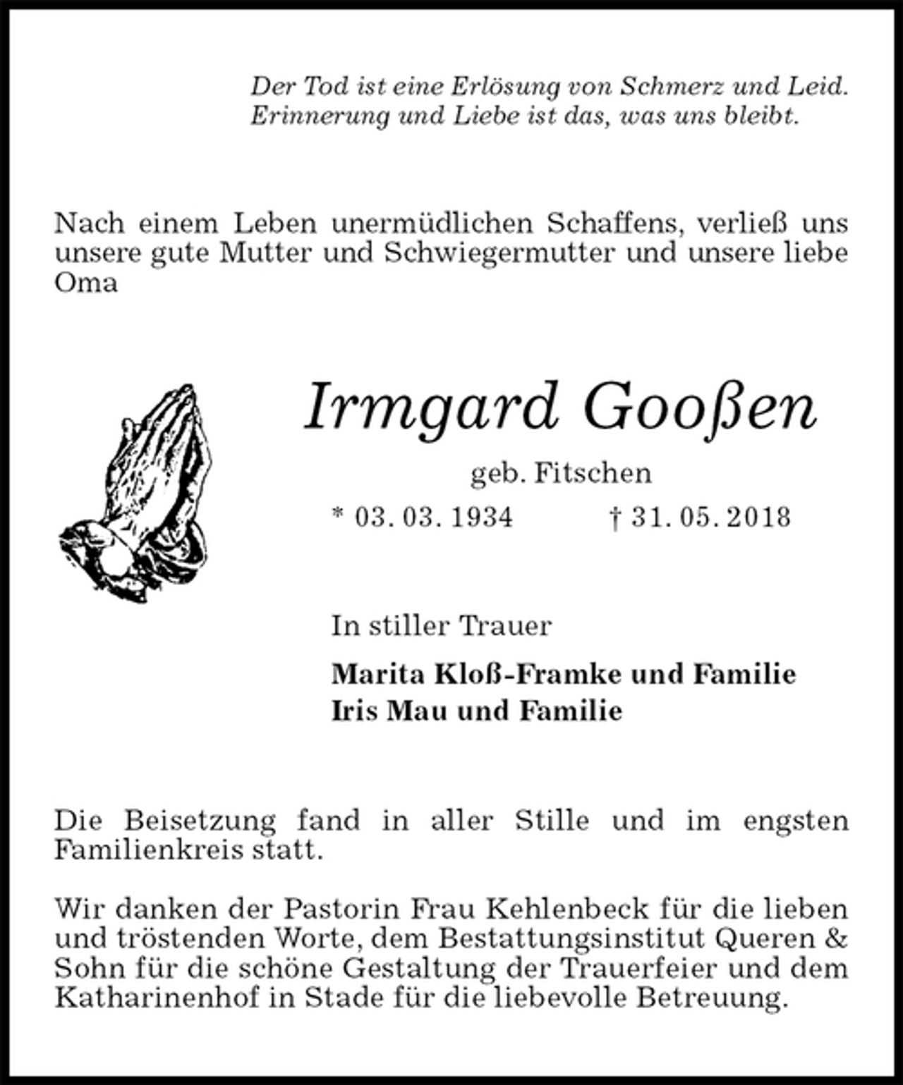 <p>Der Tod ist eine Erlösung von Schmerz und Leid.<br />Erinnerung und Liebe ist das, was uns bleibt.<br />Nach einem Leben unermüdlichen Schaffens, verließ uns unsere gute Mutter und Schwiegermutter und unsere liebe Oma<br />Irmgard Gooßen<br />geb. Fitschen<br />* 03. 03. 1934 † 31. 05. 2018<br />In stiller Trauer<br />Marita Kloß-Framke und Familie<br />Iris Mau und Familie<br />Die Beisetzung fand in aller Stille und im engsten<br />Familienkreis statt.</p><p>Wir danken der Pastorin Frau Kehlenbeck für die lieben und tröstenden Worte, dem Bestattungsinstitut Queren &amp; Sohn für die schöne Gestaltung der Trauerfeier und dem Katharinenhof in Stade für die liebevolle Betreuung.</p>