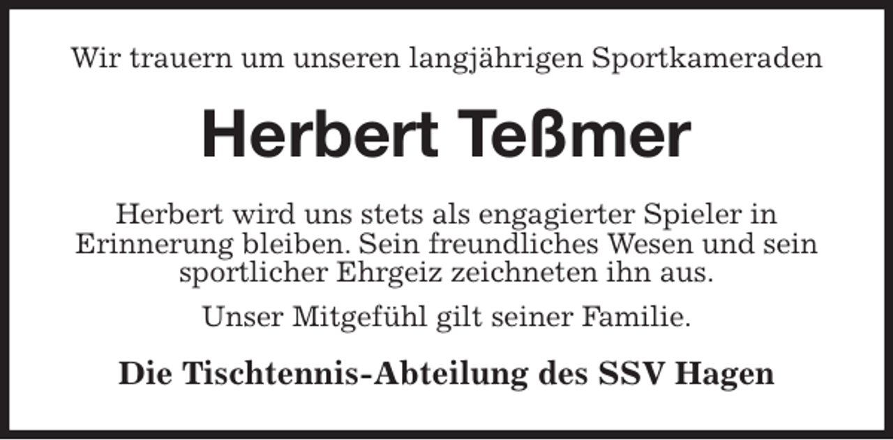 <p>Wir trauern um unseren langjährigen Sportkameraden<br />Herbert Teßmer<br />Herbert wird uns stets als engagierter Spieler in<br />Erinnerung bleiben. Sein freundliches Wesen und sein sportlicher Ehrgeiz zeichneten ihn aus.<br />Unser Mitgefühl gilt seiner Familie.<br />Die Tischtennis-Abteilung des SSV Hagen</p>