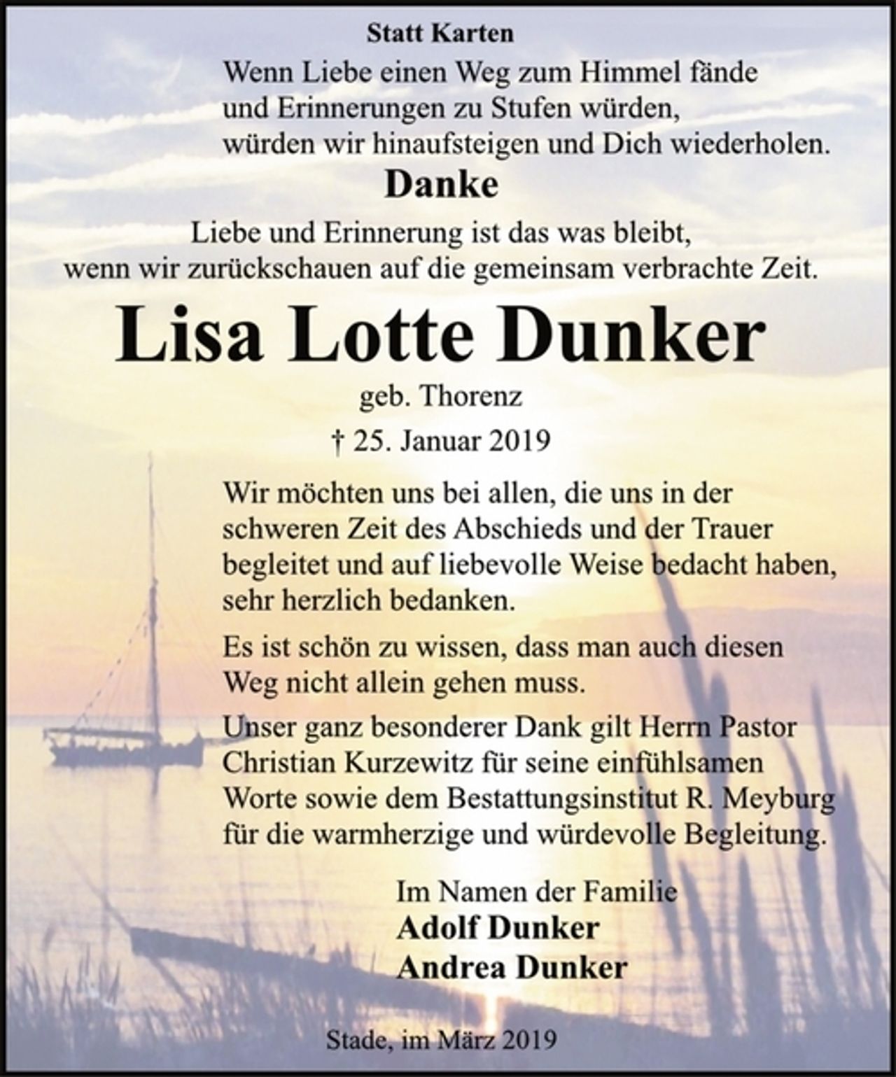 <p>Statt Karten<br />Wenn Liebe einen Weg zum Himmel fände<br />und Erinnerungen zu Stufen würden,<br />würden wir hinaufsteigen und Dich wiederholen.<br />Danke<br />Liebe und Erinnerung ist das was bleibt,<br />wenn wir zurückschauen auf die gemeinsam verbrachte Zeit.<br />Lisa Lotte Dunker<br />geb. Thorenz<br />† 25. Januar 2019<br />Wir möchten uns bei allen, die uns in der<br />schweren Zeit des Abschieds und der Trauer<br />begleitet und auf liebevolle Weise bedacht haben,<br />sehr herzlich bedanken.<br />Es ist schön zu wissen, dass man auch diesen<br />Weg nicht allein gehen muss.<br />Unser ganz besonderer Dank gilt Herrn Pastor<br />Christian Kurzewitz für seine einfühlsamen<br />Worte sowie dem Bestattungsinstitut R. Meyburg<br />für die warmherzige und würdevolle Begleitung.<br />Im Namen der Familie<br />Adolf Dunker<br />Andrea Dunker<br />Stade, im März 2019</p>