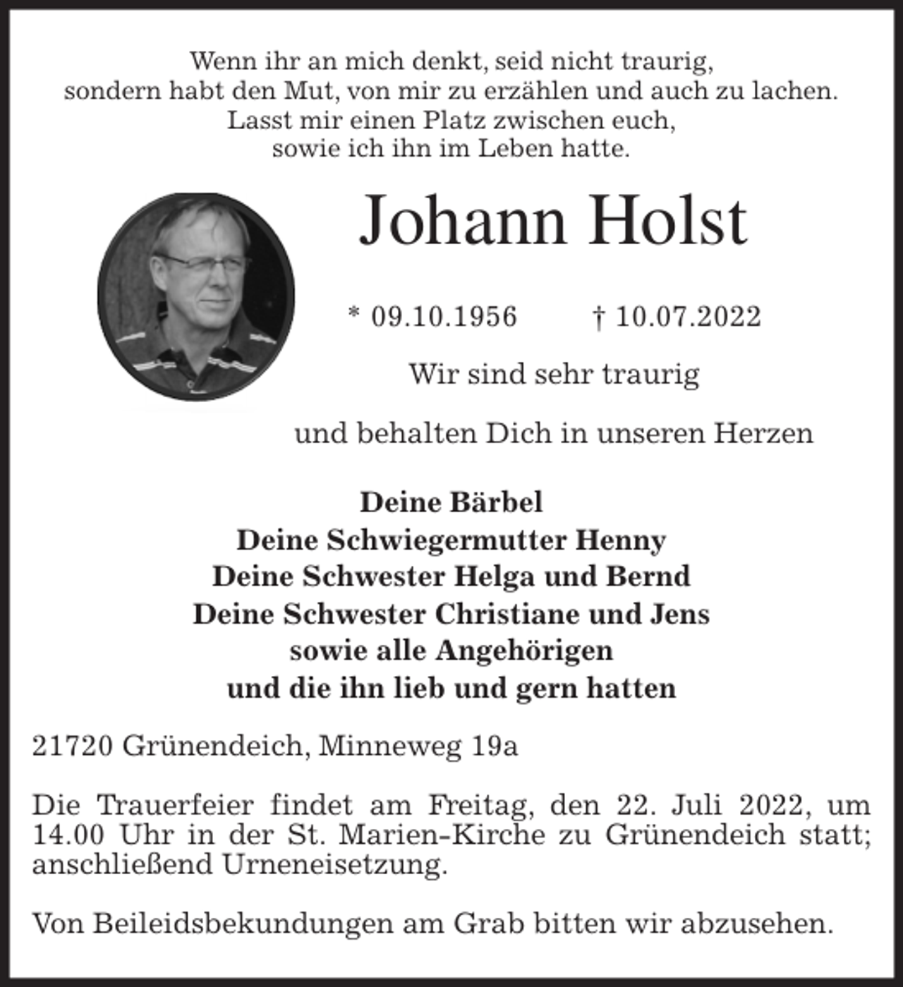 <p>Wenn ihr an mich denkt, seid nicht traurig,<br />sondern habt den Mut, von mir zu erzählen und auch zu lachen.<br />Lasst mir einen Platz zwischen euch,<br />sowie ich ihn im Leben hatte.<br />Johann Holst</p><p>* 09.10.1956 † 10.07.2022<br />Wir sind sehr traurig</p><p>und behalten Dich in unseren Herzen</p><p>Deine Bärbel<br />Deine Schwiegermutter Henny<br />Deine Schwester Helga und Bernd<br />Deine Schwester Christiane und Jens<br />sowie alle Angehörigen<br />und die ihn lieb und gern hatten<br />21720 Grünendeich, Minneweg 19a</p><p>Die Trauerfeier findet am Freitag, den 22. Juli 2022, um 14.00 Uhr in der St. Marien-Kirche zu Grünendeich statt; anschließend Urneneisetzung.</p><p>Von Beileidsbekundungen am Grab bitten wir abzusehen.</p>