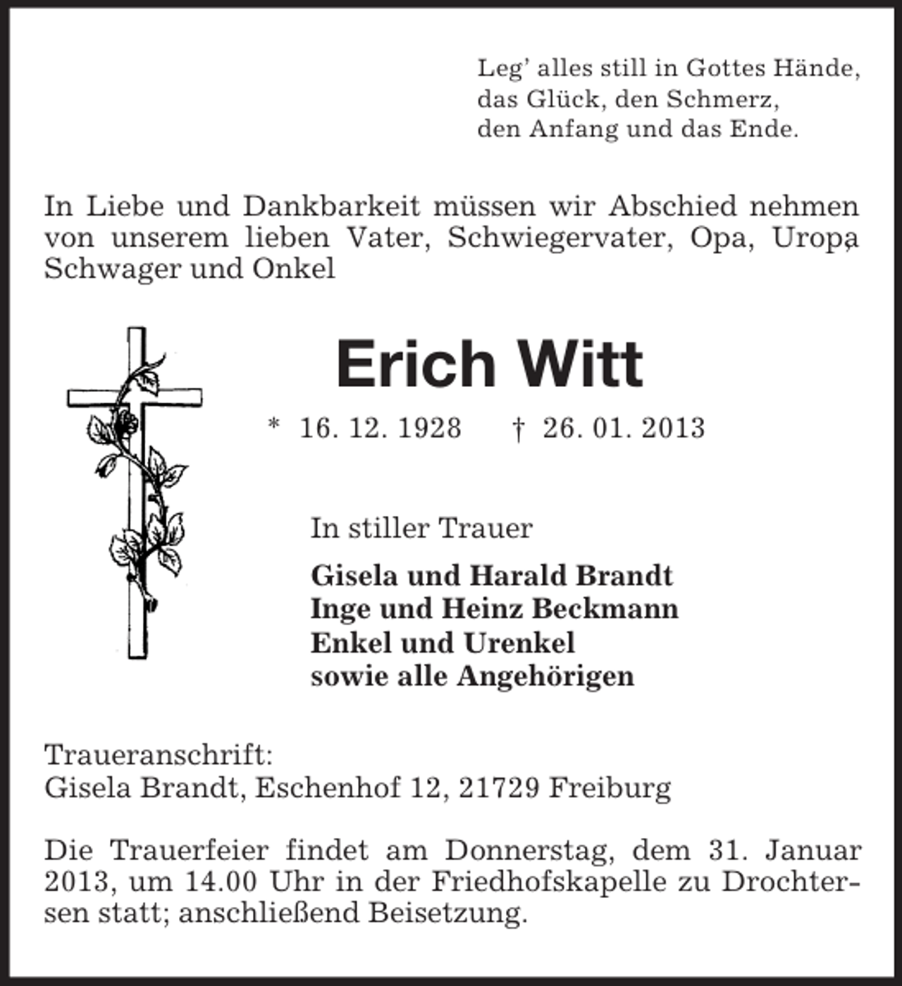 <p>Leg’ alles still in Gottes Hände,<br />das Glück, den Schmerz,<br />den Anfang und das Ende.<br />In Liebe und Dankbarkeit müssen wir Abschied nehmen von unserem lieben Vater, Schwiegervater, Opa, Uropa, Schwager und Onkel<br />Erich Witt<br />* 16. 12. 1928 † 26. 01. 2013<br />In stiller Trauer<br />Gisela und Harald Brandt<br />Inge und Heinz Beckmann<br />Enkel und Urenkel<br />sowie alle Angehörigen<br />Traueranschrift:<br />Gisela Brandt, Eschenhof 12, 21729 Freiburg</p><p>Die Trauerfeier findet am Donnerstag, dem 31. Januar 2013, um 14.00 Uhr in der Friedhofskapelle zu Drochtersen statt; anschließend Beisetzung.</p>