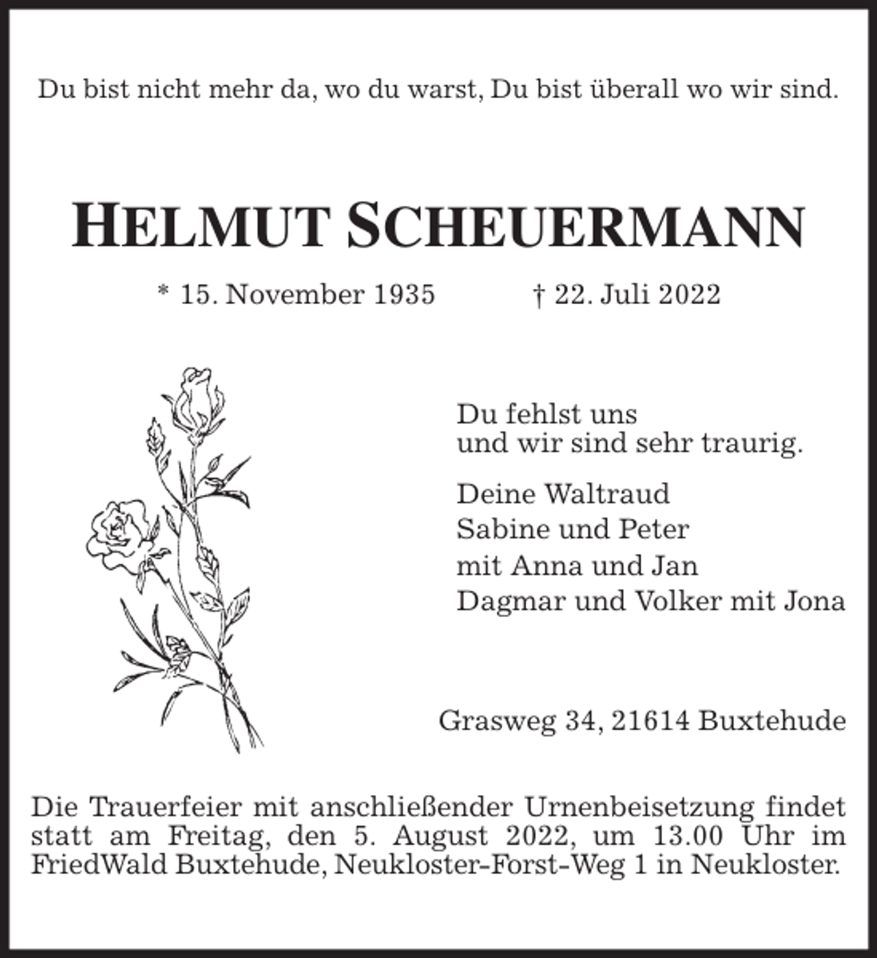 <p>Du bist nicht mehr da, wo du warst, Du bist überall wo wir sind.<br />HELMUT SCHEUERMANN<br />* 15. November 1935 † 22. Juli 2022<br />Du fehlst uns<br />und wir sind sehr traurig.<br />Deine Waltraud<br />Sabine und Peter<br />mit Anna und Jan<br />Dagmar und Volker mit Jona<br />Grasweg 34, 21614 Buxtehude</p><p>Die Trauerfeier mit anschließender Urnenbeisetzung findet statt am Freitag, den 5. August 2022, um 13.00 Uhr im<br />FriedWald Buxtehude, Neukloster-Forst-Weg 1 in Neukloster.</p>