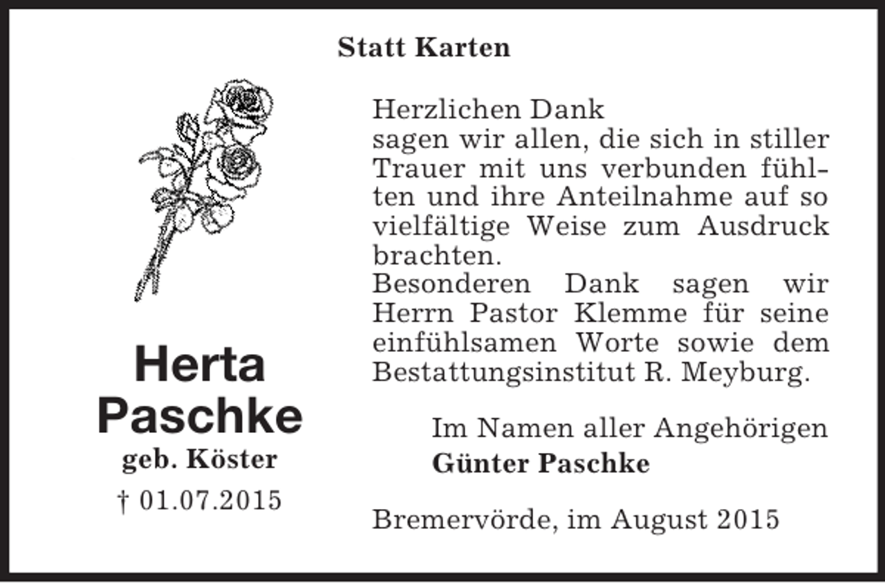 <p>Statt Karten<br />Herta<br />Paschke<br />geb. Köster<br />† 01.07.2015</p><p>Herzlichen Dank<br />sagen wir allen, die sich in stiller Trauer mit uns verbunden fühlten und ihre Anteilnahme auf so vielfältige Weise zum Ausdruck brachten.<br />Besonderen Dank sagen wir Herrn Pastor Klemme für seine einfühlsamen Worte sowie dem Bestattungsinstitut R. Meyburg.<br />Im Namen aller Angehörigen<br />Günter Paschke<br />Bremervörde, im August 2015</p>