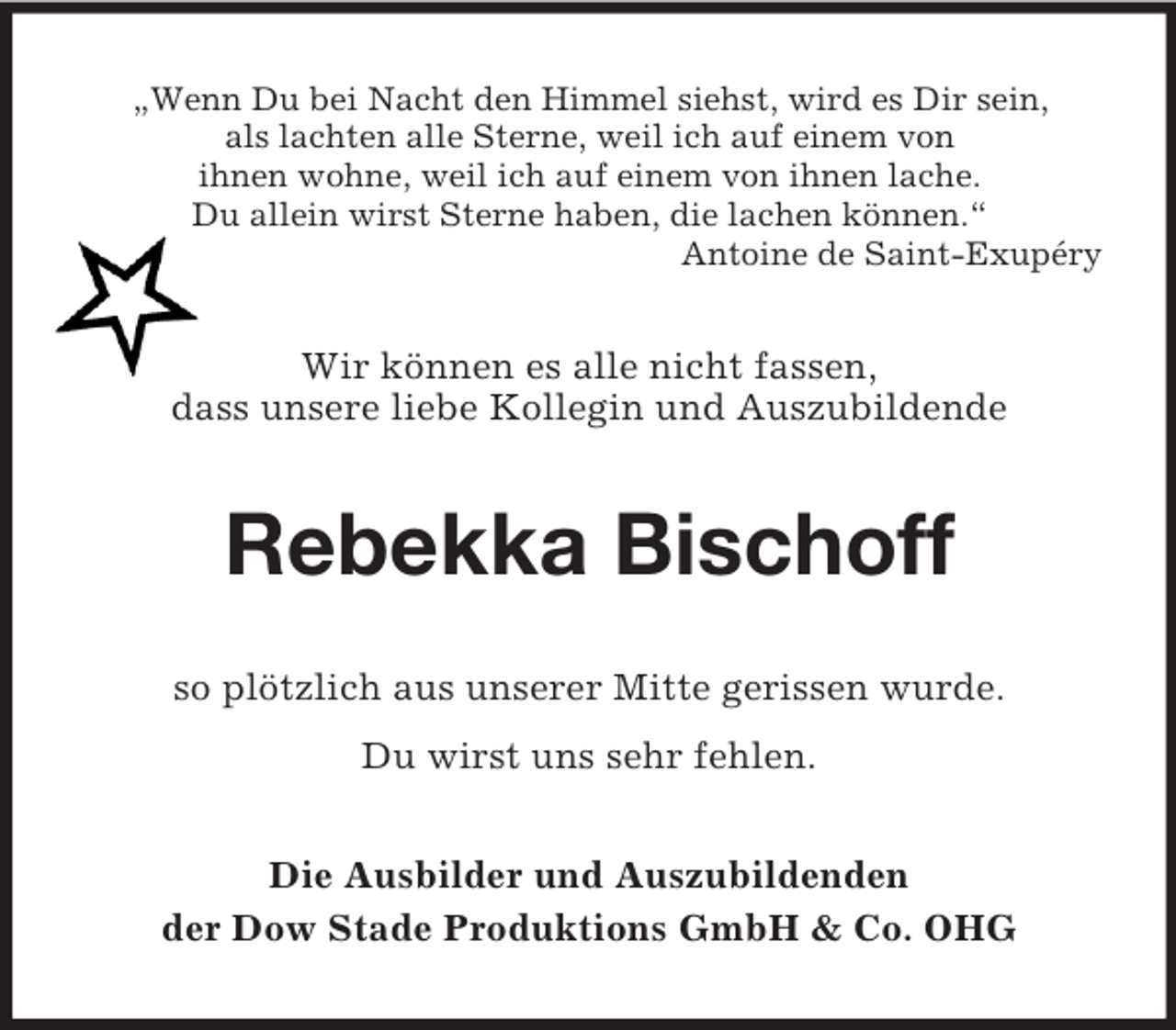 <p>„Wenn Du bei Nacht den Himmel siehst, wird es Dir sein,<br />als lachten alle Sterne, weil ich auf einem von<br />ihnen wohne, weil ich auf einem von ihnen lache.<br />Du allein wirst Sterne haben, die lachen können.“<br />Antoine de Saint-Exupéry</p><p>Wir können es alle nicht fassen,<br />dass unsere liebe Kollegin und Auszubildende</p><p>Rebekka Bischoff<br />so plötzlich aus unserer Mitte gerissen wurde.<br />Du wirst uns sehr fehlen.<br />Die Ausbilder und Auszubildenden<br />der Dow Stade Produktions GmbH &amp; Co. OHG</p>