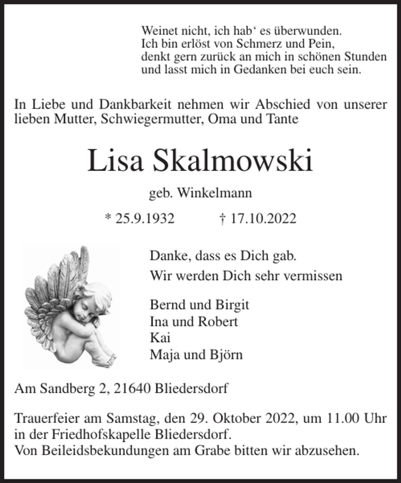 <p>Weinet nicht, ich hab' es überwunden.<br />Ich bin erlöst von Schmerz und Pein,<br />denkt gern zurück an mich in schönen Stunden<br />und lasst mich in Gedanken bei euch sein.<br />In Liebe und Dankbarkeit nehmen wir Abschied von unserer<br />lieben Mutter, Schwiegermutter, Oma und Tante<br />Lisa Skalmowski<br />geb. Winkelmann<br />* 25.9.1932 † 17.10.2022<br />Danke, dass es Dich gab.<br />Wir werden Dich sehr vermissen<br />Bernd und Birgit<br />Ina und Robert<br />Kai<br />Maja und Björn<br />Am Sandberg 2, 21640 Bliedersdorf</p><p>Trauerfeier am Samstag, den 29. Oktober 2022, um 11.00 Uhr in der Friedhofskapelle Bliedersdorf.<br />Von Beileidsbekundungen am Grabe bitten wir abzusehen.</p>