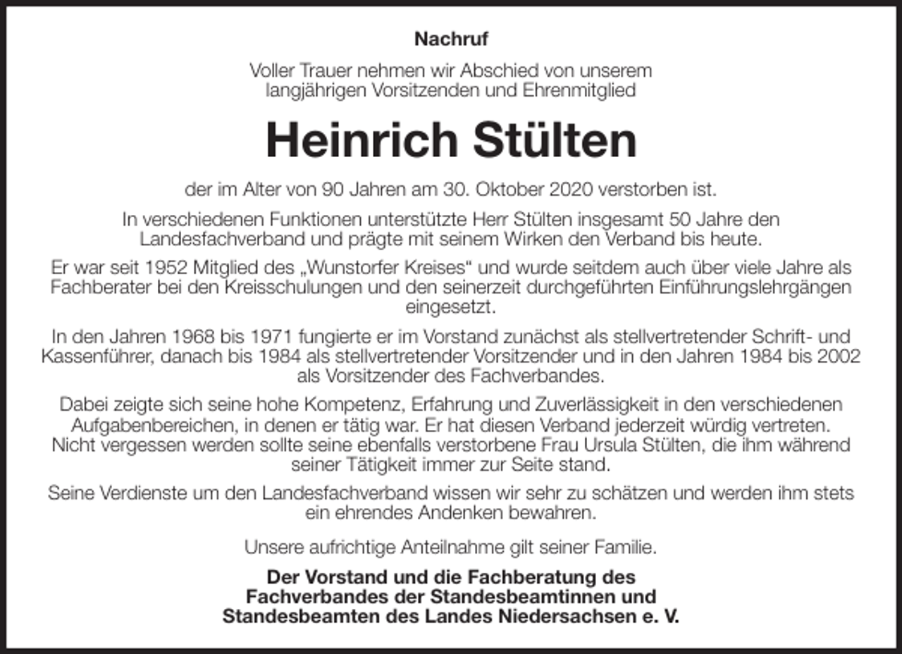 <p>Nachruf<br />Voller Trauer nehmen wir Abschied von unserem<br />langjährigen Vorsitzenden und Ehrenmitglied<br />Heinrich Stülten<br />der im Alter von 90 Jahren am 30. Oktober 2020 verstorben ist.<br />In verschiedenen Funktionen unterstützte Herr Stülten insgesamt 50 Jahre den<br />Landesfachverband und prägte mit seinem Wirken den Verband bis heute.<br />Er war seit 1952 Mitglied des „Wunstorfer Kreises“ und wurde seitdem auch über viele Jahre als Fachberater bei den Kreisschulungen und den seinerzeit durchgeführten Einführungslehrgängen eingesetzt.<br />In den Jahren 1968 bis 1971 fungierte er im Vorstand zunächst als stellvertretender Schrift- und Kassenführer, danach bis 1984 als stellvertretender Vorsitzender und in den Jahren 1984 bis 2002 als Vorsitzender des Fachverbandes.<br />Dabei zeigte sich seine hohe Kompetenz, Erfahrung und Zuverlässigkeit in den verschiedenen<br />Aufgabenbereichen, in denen er tätig war. Er hat diesen Verband jederzeit würdig vertreten.<br />Nicht vergessen werden sollte seine ebenfalls verstorbene Frau Ursula Stülten, die ihm während seiner Tätigkeit immer zur Seite stand.<br />Seine Verdienste um den Landesfachverband wissen wir sehr zu schätzen und werden ihm stets ein ehrendes Andenken bewahren.<br />Unsere aufrichtige Anteilnahme gilt seiner Familie.<br />Der Vorstand und die Fachberatung des<br />Fachverbandes der Standesbeamtinnen und<br />Standesbeamten des Landes Niedersachsen e. V.</p>