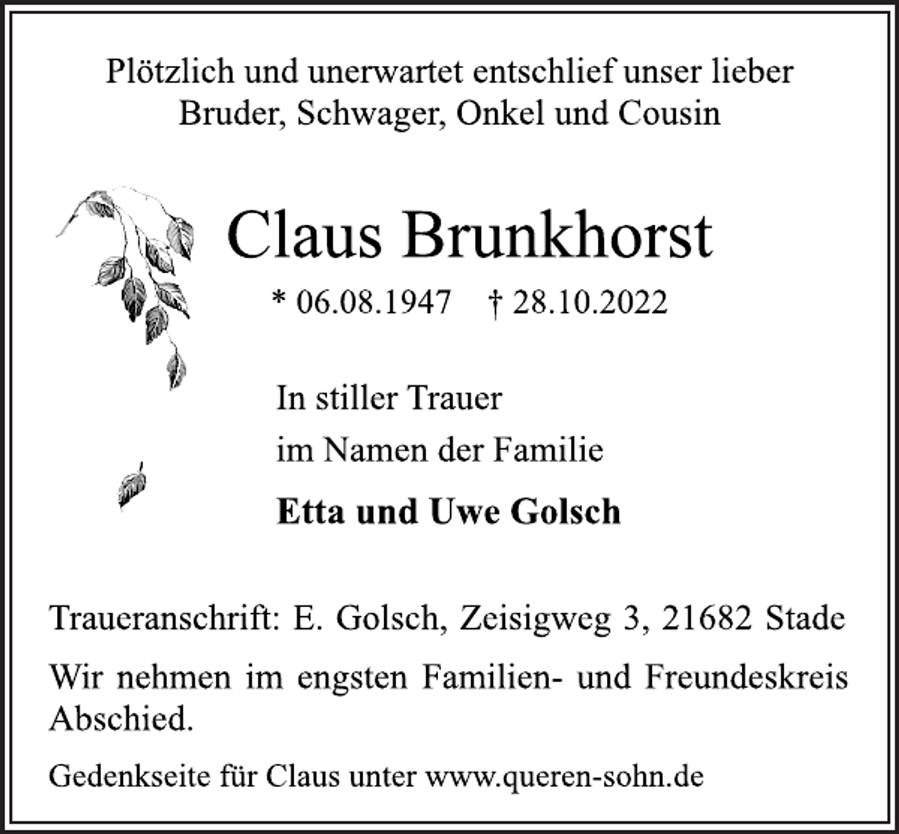<p>Plötzlich und unerwartet entschlief unser lieber<br />Bruder, Schwager, Onkel und Cousin<br />Claus Brunkhorst<br />* 06.08.1947 † 28.10.2022<br />In stiller Trauer<br />im Namen der Familie<br />Etta und Uwe Golsch<br />Traueranschrift: E. Golsch, Zeisigweg 3, 21682 Stade<br />Wir nehmen im engsten Familien- und Freundeskreis<br />Abschied.<br />Gedenkseite für Claus unter www.queren-sohn.de</p>