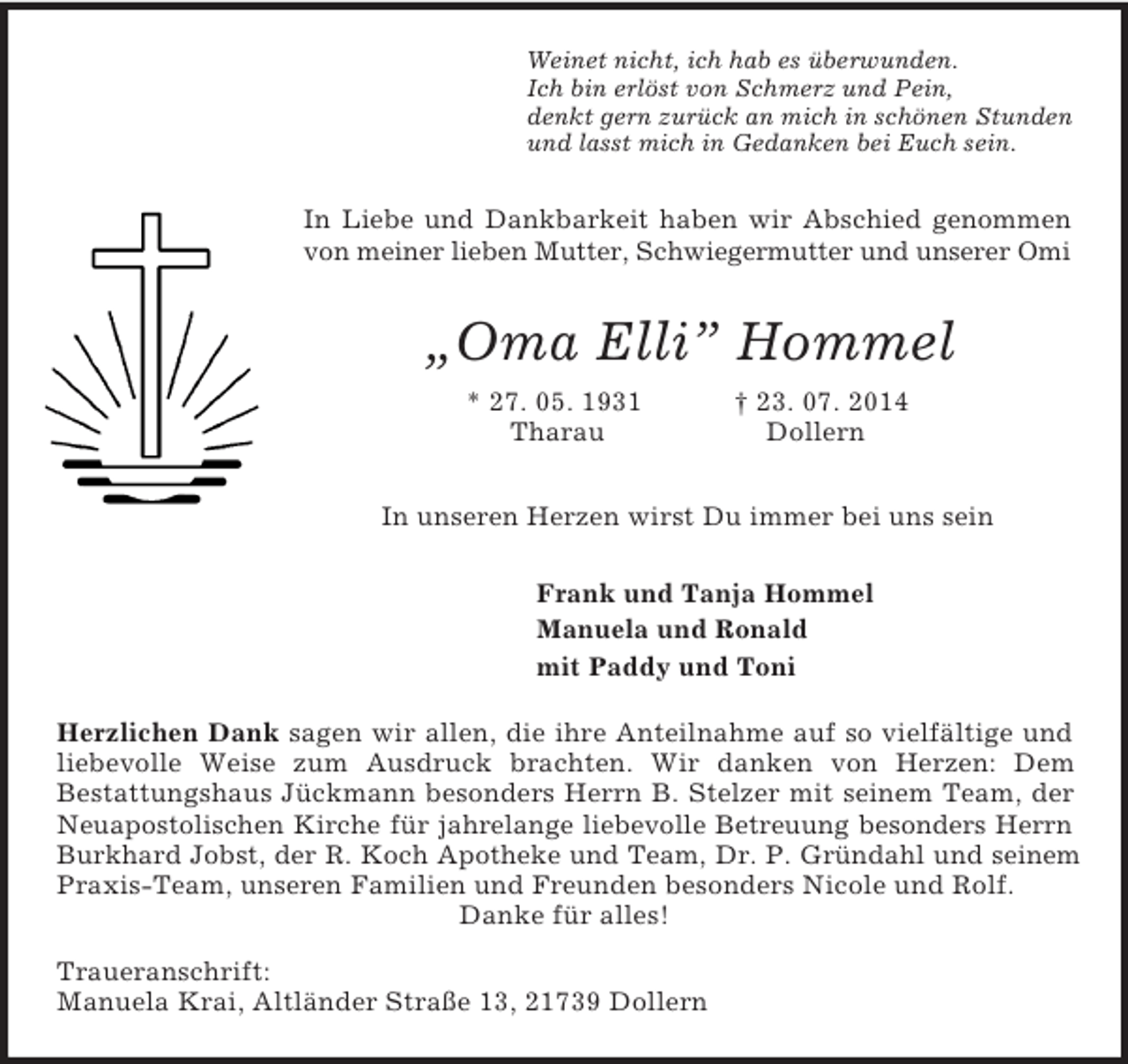 <p>Weinet nicht, ich hab es überwunden.<br />Ich bin erlöst von Schmerz und Pein,<br />denkt gern zurück an mich in schönen Stunden<br />und lasst mich in Gedanken bei Euch sein.<br />In Liebe und Dankbarkeit haben wir Abschied genommen<br />von meiner lieben Mutter, Schwiegermutter und unserer Omi<br />„Oma Elli” Hommel<br />* 27. 05. 1931 † 23. 07. 2014<br />Tharau Dollern<br />In unseren Herzen wirst Du immer bei uns sein<br />Frank und Tanja Hommel<br />Manuela und Ronald<br />mit Paddy und Toni<br />Herzlichen Dank sagen wir allen, die ihre Anteilnahme auf so vielfältige und liebevolle Weise zum Ausdruck brachten. Wir danken von Herzen: Dem<br />Bestattungshaus Jückmann besonders Herrn B. Stelzer mit seinem Team, der Neuapostolischen Kirche für jahrelange liebevolle Betreuung besonders Herrn<br />Burkhard Jobst, der R. Koch Apotheke und Team, Dr. P. Gründahl und seinem<br />Praxis-Team, unseren Familien und Freunden besonders Nicole und Rolf.<br />Danke für alles!<br />Traueranschrift:<br />Manuela Krai, Altländer Straße 13, 21739 Dollern</p>