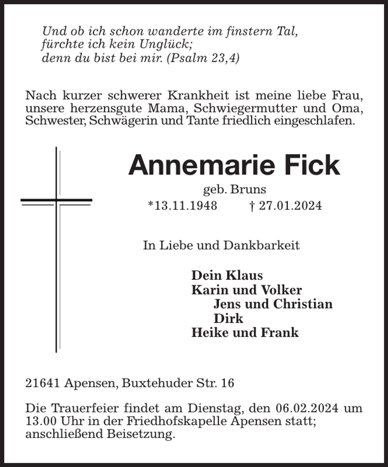 <p>Und ob ich schon wanderte im finstern Tal,<br />fürchte ich kein Unglück;<br />denn du bist bei mir. (Psalm 23,4)<br />Nach kurzer schwerer Krankheit ist meine liebe Frau, unsere herzensgute Mama, Schwiegermutter und Oma, Schwester, Schwägerin und Tante friedlich eingeschlafen.<br />Annemarie Fick<br />geb. Bruns<br />*13.11.1948 † 27.01.2024<br />In Liebe und Dankbarkeit</p><p>Dein Klaus<br />Karin und Volker<br />Jens und Christian<br />Dirk<br />Heike und Frank</p><p>21641 Apensen, Buxtehuder Str. 16</p><p>Die Trauerfeier findet am Dienstag, den 06.02.2024 um 13.00 Uhr in der Friedhofskapelle Apensen statt;<br />anschließend Beisetzung.</p>