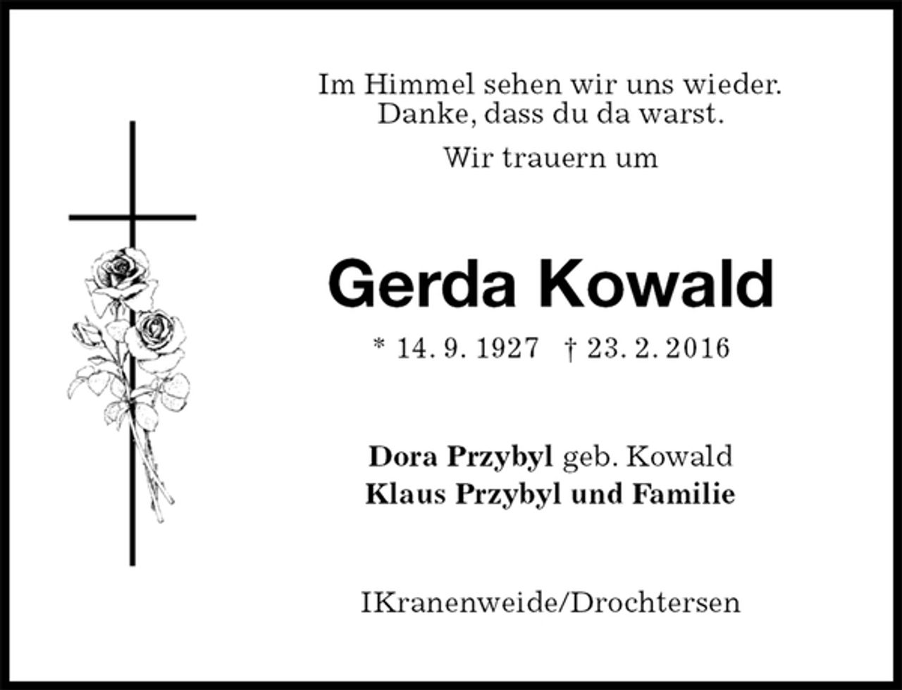 <p>Im Himmel sehen wir uns wieder.<br />Danke, dass du da warst.<br />Wir trauern um<br />Gerda Kowald<br />* 1 4. 9. 1927† 23. 2. 2016<br />Dora Przybyl geb. Kowald<br />Klaus Przybyl und Familie<br />IKranenweide/Drochtersen</p>
