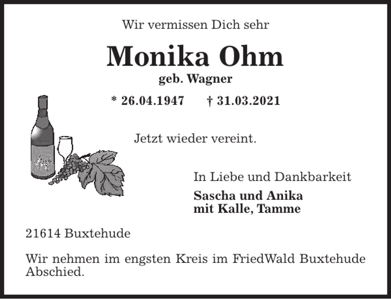 <p>Wir vermissen Dich sehr<br />Monika Ohm<br />geb. Wagner<br />* 26.04.1947 † 31.03.2021</p>
<p>Jetzt wieder vereint.</p>
<p>In Liebe und Dankbarkeit<br />Sascha und Anika<br />mit Kalle, Tamme<br />21614 Buxtehude</p>
<p>Wir nehmen im engsten Kreis im FriedWald Buxtehude Abschied.</p>