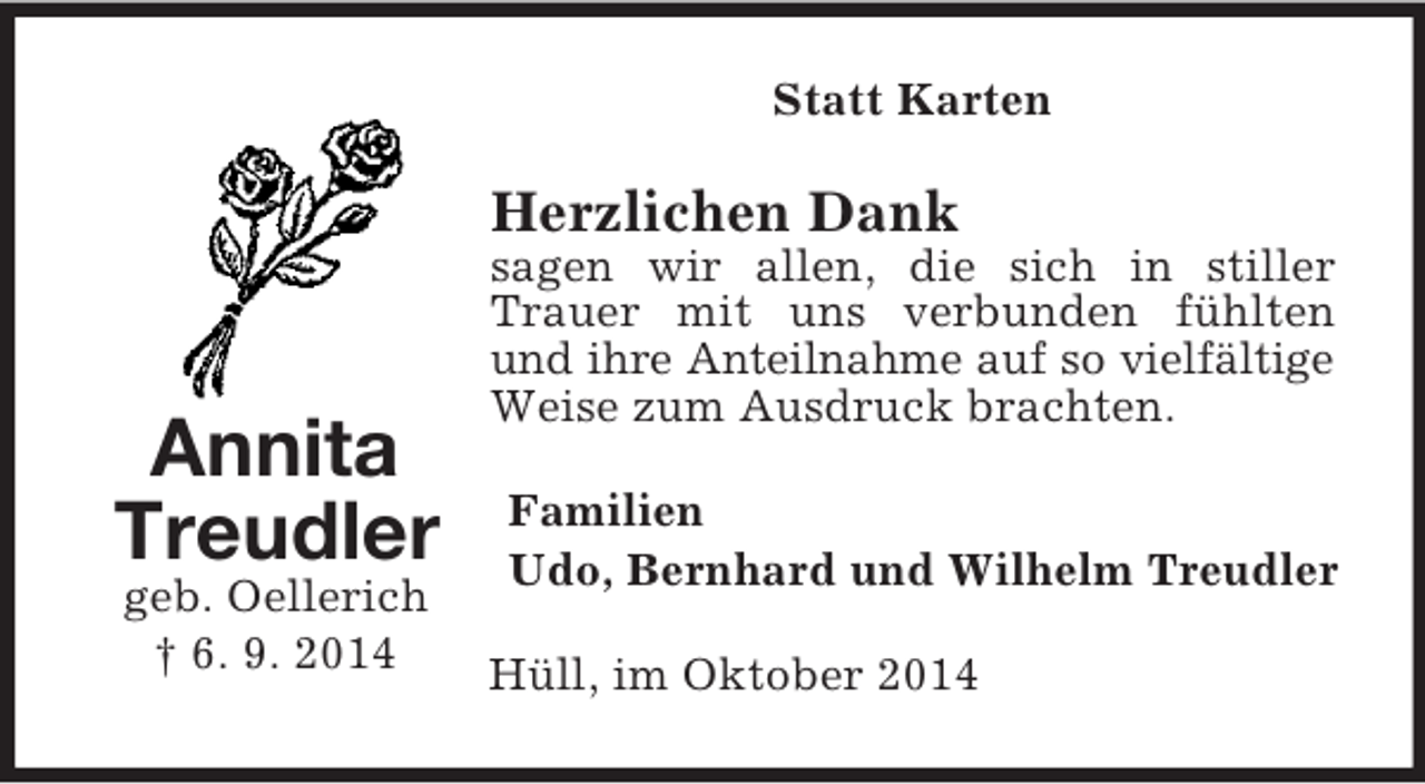 <p>Annita Treudler<br />geb. Oellerich<br />† 6. 9. 2014<br />Statt Karten<br />Herzlichen Dank<br />sagen wir allen, die sich in stiller Trauer mit uns verbunden fühlten und ihre Anteilnahme auf so vielfältige<br />Weise zum Ausdruck brachten.<br />Familien<br />Udo, Bernhard und Wilhelm Treudler<br />Hüll, im Oktober 2014</p>