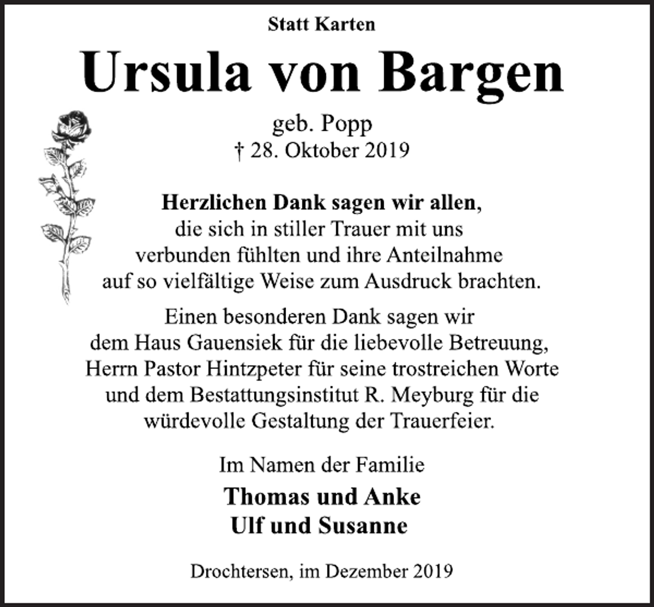 <p>Statt Karten<br />Ursula von Bargen<br />geb. Popp<br />† 28. Oktober 2019<br />Herzlichen Dank sagen wir allen,<br />die sich in stiller Trauer mit uns<br />verbunden fühlten und ihre Anteilnahme<br />auf so vielfältige Weise zum Ausdruck brachten.<br />Einen besonderen Dank sagen wir<br />dem Haus Gauensiek für die liebevolle Betreuung,<br />Herrn Pastor Hintzpeter für seine trostreichen Worte<br />und dem Bestattungsinstitut R. Meyburg für die<br />würdevolle Gestaltung der Trauerfeier.<br />Im Namen der Familie<br />Thomas und Anke<br />Ulf und Susanne<br />Drochtersen, im Dezember 2019</p>