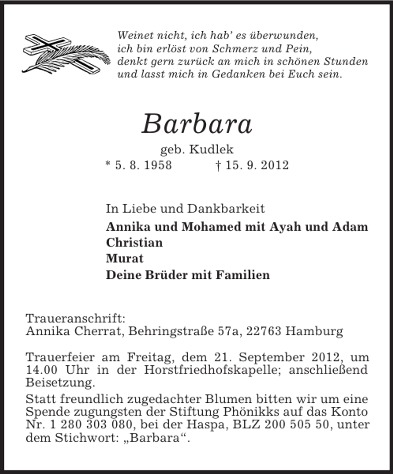 <p>Weinet nicht, ich hab’ es überwunden,<br />ich bin erlöst von Schmerz und Pein,<br />denkt gern zurück an mich in schönen Stunden<br />und lasst mich in Gedanken bei Euch sein.<br />Barbara<br />geb. Kudlek<br />* 5. 8. 1958 † 15. 9. 2012<br />In Liebe und Dankbarkeit<br />Annika und Mohamed mit Ayah und Adam<br />Christian<br />Murat<br />Deine Brüder mit Familien<br />Traueranschrift:<br />Annika Cherrat, Behringstraße 57a, 22763 Hamburg</p>
<p>Trauerfeier am Freitag, dem 21. September 2012, um 14.00 Uhr in der Horstfriedhofskapelle; anschließend Beisetzung.<br />Statt freundlich zugedachter Blumen bitten wir um eine Spende zugungsten der Stiftung Phönikks auf das Konto<br />Nr. 1 280 303 080, bei der Haspa, BLZ 200 505 50, unter dem Stichwort: „Barbara“.</p>