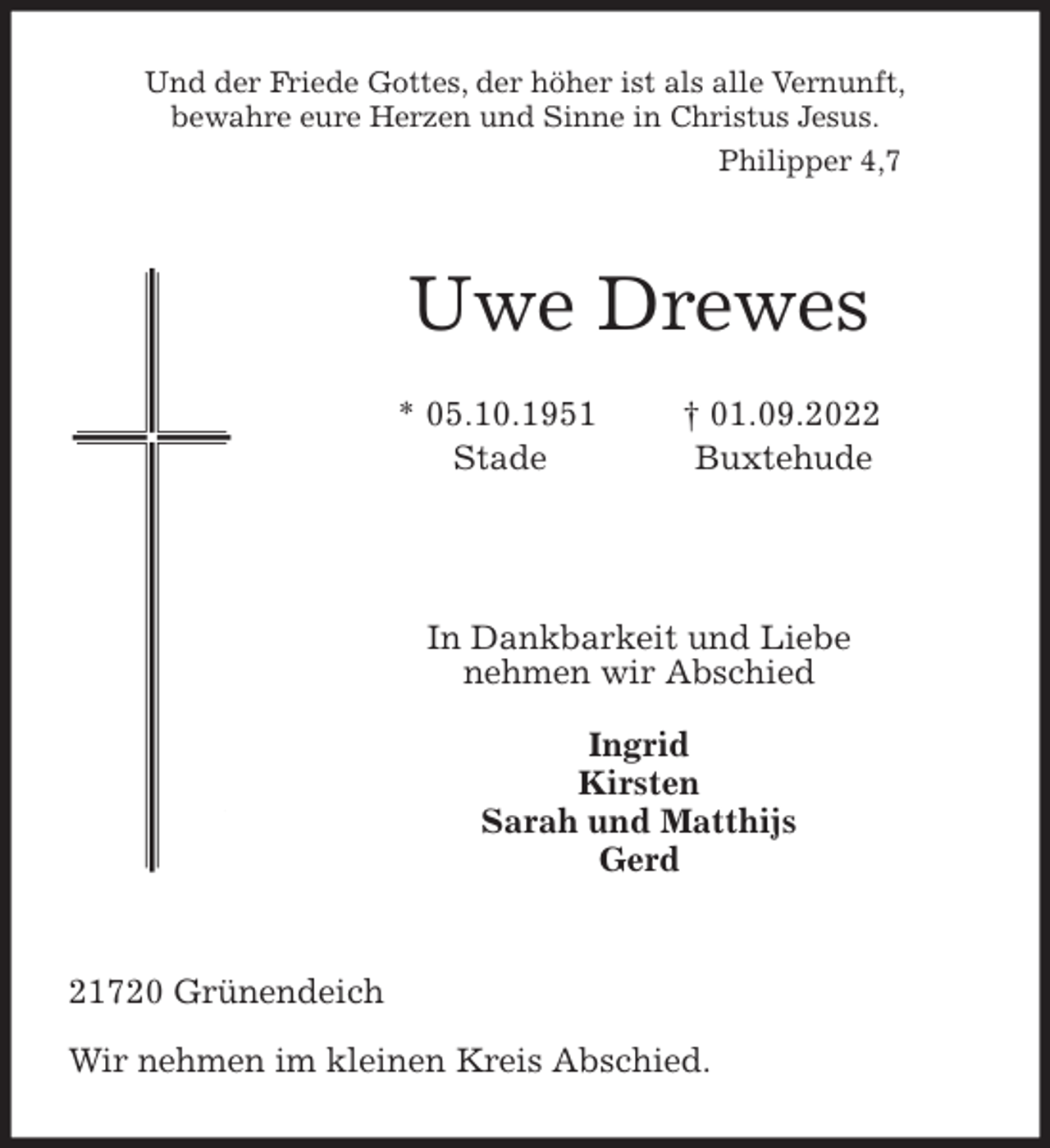 <p>Und der Friede Gottes, der höher ist als alle Vernunft,<br />bewahre eure Herzen und Sinne in Christus Jesus.<br />Philipper 4,7</p><p>Uwe Drewes</p><p>* 05.10.1951 † 01.09.2022<br />Stade Buxtehude</p><p>In Dankbarkeit und Liebe<br />nehmen wir Abschied</p><p>Ingrid<br />Kirsten<br />Sarah und Matthijs<br />Gerd</p><p>21720 Grünendeich<br />Wir nehmen im kleinen Kreis Abschied.</p>