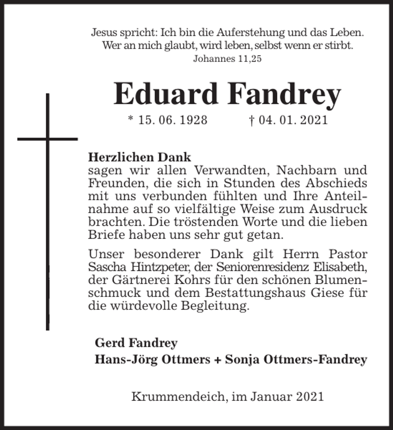 <p>Jesus spricht: Ich bin die Auferstehung und das Leben.<br />Wer an mich glaubt, wird leben, selbst wenn er stirbt.<br />Johannes 11,25<br />Eduard Fandrey<br />* 15. 06. 1928 † 04. 01. 2021<br />Herzlichen Dank<br />sagen wir allen Verwandten, Nachbarn und Freunden, die sich in Stunden des Abschieds mit uns verbunden fühlten und Ihre Anteilnahme auf so vielfältige Weise zum Ausdruck brachten. Die tröstenden Worte und die lieben Briefe haben uns sehr gut getan.<br />Unser besonderer Dank gilt Herrn Pastor<br />Sascha Hintzpeter, der Seniorenresidenz Elisabeth, der Gärtnerei Kohrs für den schönen Blumenschmuck und dem Bestattungshaus Giese für die würdevolle Begleitung.<br />Gerd Fandrey<br />Hans-Jörg Ottmers + Sonja Ottmers-Fandrey<br />Krummendeich, im Januar 2021</p>