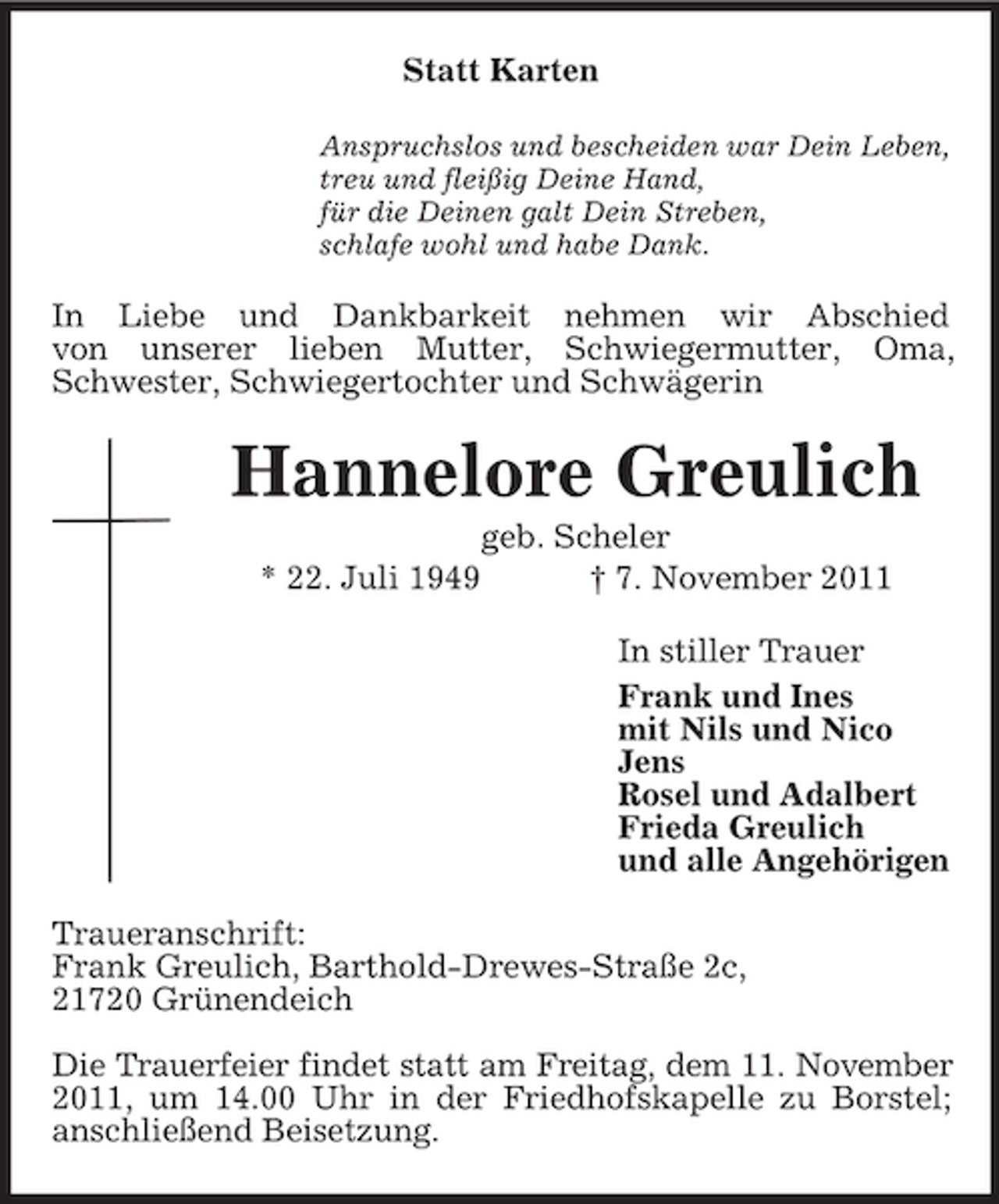 <p>Statt Karten<br />Anspruchslos und bescheiden war Dein Leben,<br />treu und fleißig Deine Hand,<br />für die Deinen galt Dein Streben,<br />schlafe wohl und habe Dank.</p><p>In Liebe und Dankbarkeit nehmen wir Abschied<br />von unserer lieben Mutter, Schwiegermutter, Oma,<br />Schwester, Schwiegertochter und Schwägerin</p><p>Hannelore Greulich<br />* 22. Juli 1949</p><p>geb. Scheler<br />† 7. November 2011<br />In stiller Trauer<br />Frank und Ines<br />mit Nils und Nico<br />Jens<br />Rosel und Adalbert<br />Frieda Greulich<br />und alle Angehörigen</p><p>Traueranschrift:<br />Frank Greulich, Barthold-Drewes-Straße 2c,<br />21720 Grünendeich<br />Die Trauerfeier findet statt am Freitag, dem 11. November<br />2011, um 14.00 Uhr in der Friedhofskapelle zu Borstel;<br />anschließend Beisetzung.</p>