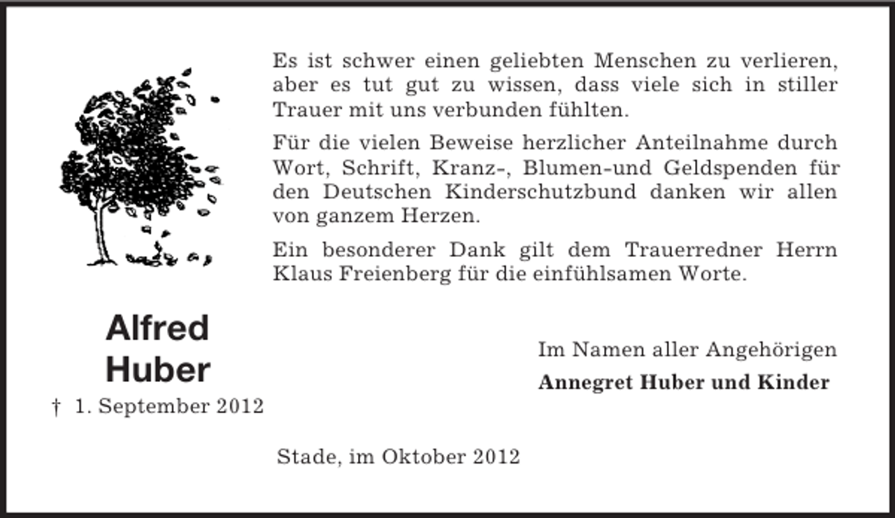 <p>Alfred<br />Huber<br />† 1. September 2012<br />Es ist schwer einen geliebten Menschen zu verlieren, aber es tut gut zu wissen, dass viele sich in stiller Trauer mit uns verbunden fühlten.<br />Für die vielen Beweise herzlicher Anteilnahme durch Wort, Schrift, Kranz-, Blumen-und Geldspenden für den Deutschen Kinderschutzbund danken wir allen von ganzem Herzen.<br />Ein besonderer Dank gilt dem Trauerredner Herrn Klaus Freienberg für die einfühlsamen Worte.<br />Im Namen aller Angehörigen<br />Annegret Huber und Kinder<br />Stade, im Oktober 2012</p>