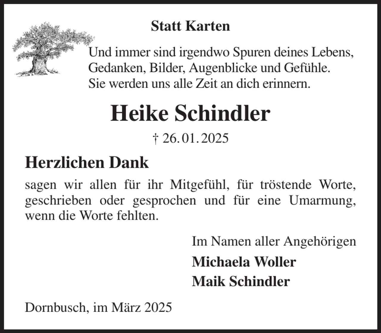 <p>Statt Karten<br />Und immer sind irgendwo Spuren deines Lebens,<br />Gedanken, Bilder, Augenblicke und Gefühle.<br />Sie werden uns alle Zeit an dich erinnern.<br />Heike Schindler<br />† 26. 01. 2025<br />Herzlichen Dank<br />sagen wir allen für ihr Mitgefühl, für tröstende Worte,<br />geschrieben oder gesprochen und für eine Umarmung, wenn die Worte fehlten.<br />Im Namen aller Angehörigen<br />Michaela Woller<br />Maik Schindler<br />Dornbusch, im März 2025</p>