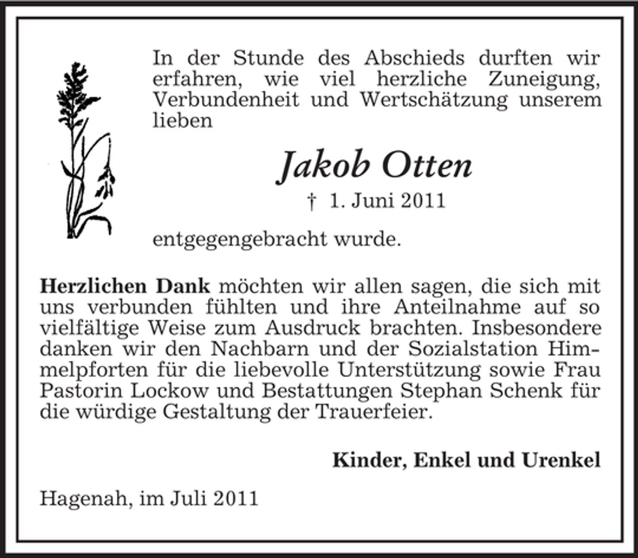 <p>In der Stunde des Abschieds durften wir<br />erfahren, wie viel herzliche Zuneigung,<br />Verbundenheit und Wertschätzung unserem<br />lieben</p><p>Jakob Otten<br />† 1. Juni 2011<br />entgegengebracht wurde.<br />Herzlichen Dank möchten wir allen sagen, die sich mit<br />uns verbunden fühlten und ihre Anteilnahme auf so<br />vielfältige Weise zum Ausdruck brachten. Insbesondere<br />danken wir den Nachbarn und der Sozialstation Himmelpforten für die liebevolle Unterstützung sowie Frau<br />Pastorin Lockow und Bestattungen Stephan Schenk für<br />die würdige Gestaltung der Trauerfeier.<br />Kinder, Enkel und Urenkel<br />Hagenah, im Juli 2011</p>
