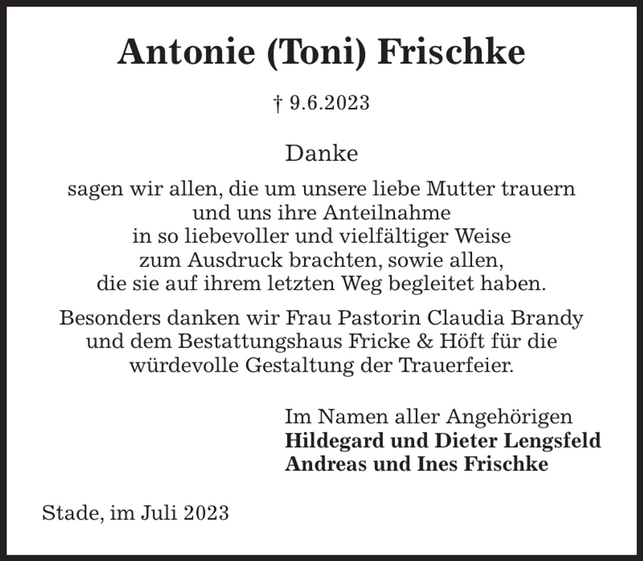 <p>Antonie (Toni) Frischke<br />† 9.6.2023<br />Danke<br />sagen wir allen, die um unsere liebe Mutter trauern<br />und uns ihre Anteilnahme<br />in so liebevoller und vielfältiger Weise<br />zum Ausdruck brachten, sowie allen,<br />die sie auf ihrem letzten Weg begleitet haben.<br />Besonders danken wir Frau Pastorin Claudia Brandy<br />und dem Bestattungshaus Fricke &amp; Höft für die<br />würdevolle Gestaltung der Trauerfeier.<br />Im Namen aller Angehörigen<br />Hildegard und Dieter Lengsfeld<br />Andreas und Ines Frischke<br />Stade, im Juli 2023</p>