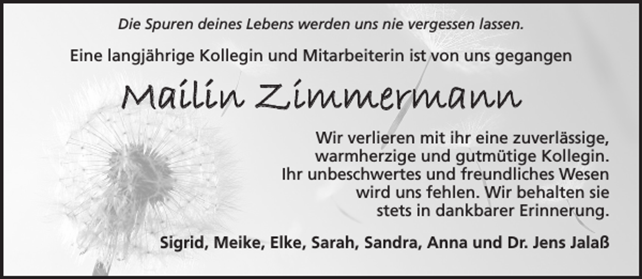 <p>Die Spuren deines Lebens werden uns nie vergessen lassen.<br />Eine langjährige Kollegin und Mitarbeiterin ist von uns gegangen<br />Mailin Zimmermann<br />Wir verlieren mit ihr eine zuverlässige, warmherzige und gutmütige Kollegin. Ihr unbeschwertes und freundliches Wesen wird uns fehlen. Wir behalten sie stets in dankbarer Erinnerung.<br />Sigrid, Meike, Elke, Sarah, Sandra, Anna und Dr. Jens Jalaß</p>