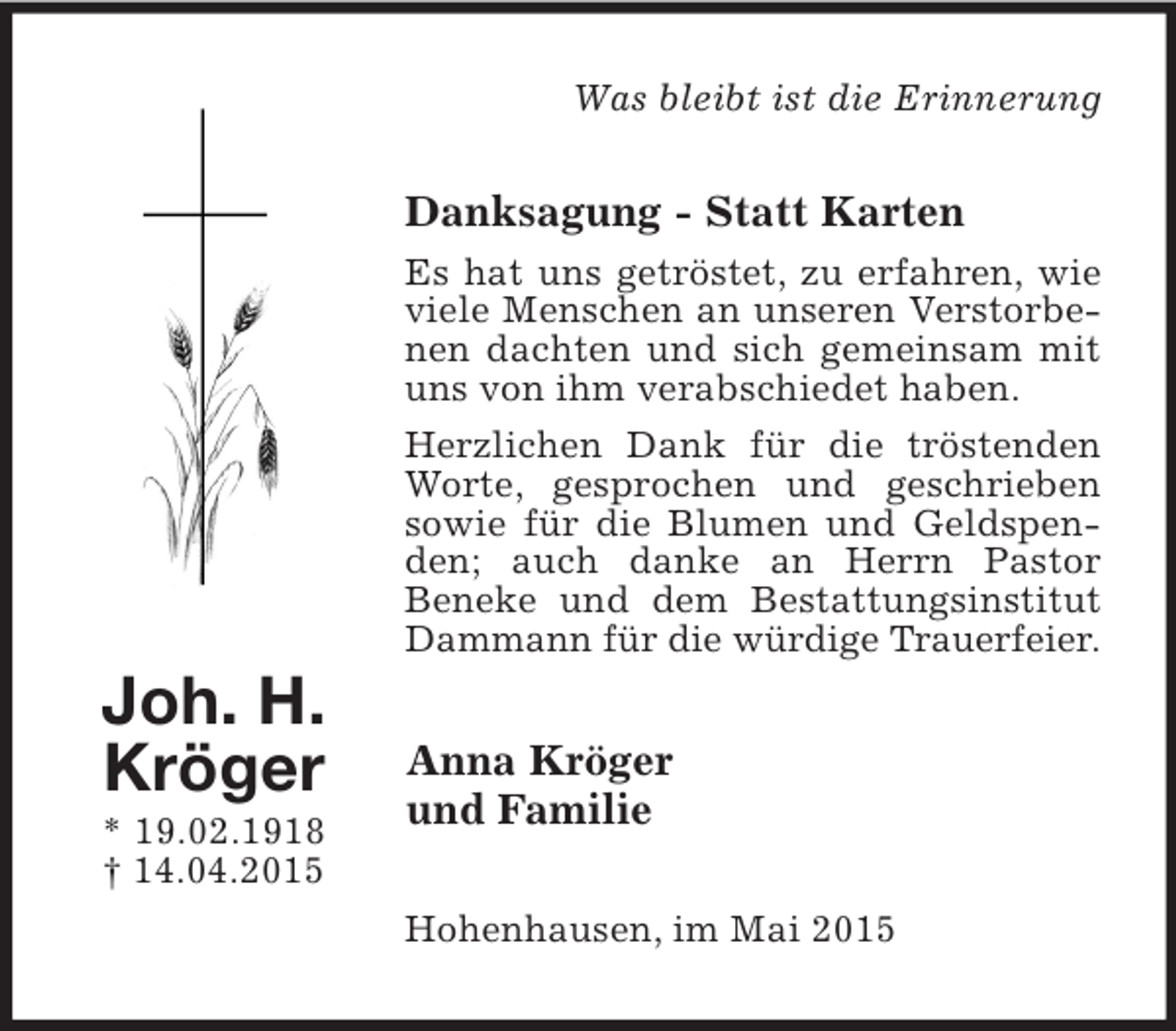 <p>Joh. H.<br />Kröger<br />* 19.02.1918<br />† 14.04.2015<br />Was bleibt ist die Erinnerung<br />Danksagung - Statt Karten<br />Es hat uns getröstet, zu erfahren, wie viele Menschen an unseren Verstorbenen dachten und sich gemeinsam mit uns von ihm verabschiedet haben.<br />Herzlichen Dank für die tröstenden Worte, gesprochen und geschrieben sowie für die Blumen und Geldspenden; auch danke an Herrn Pastor<br />Beneke und dem Bestattungsinstitut Dammann für die würdige Trauerfeier.<br />Anna Kröger<br />und Familie<br />Hohenhausen, im Mai 2015</p>