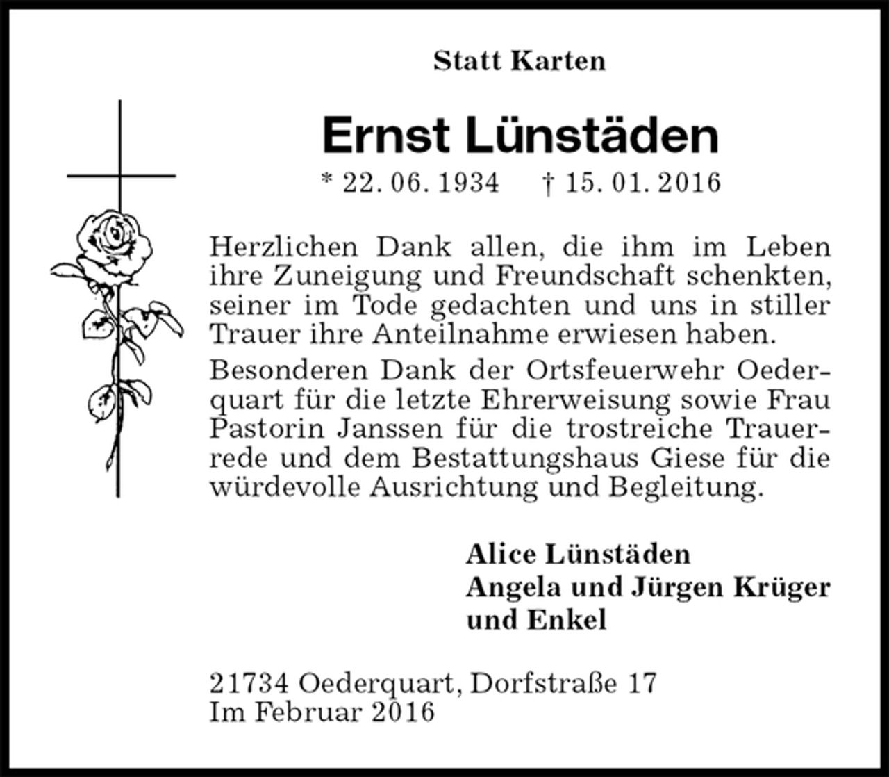 <p>Statt Karten<br />Ernst Lünstäden<br />* 22. 06. 1934 † 15. 01. 2016<br />Herzlichen Dank allen, die ihm im Leben<br />ihre Zuneigung und Freundschaft schenkten, seiner im Tode gedachten und uns in stiller Trauer ihre Anteilnahme erwiesen haben.<br />Besonderen Dank der Ortsfeuerwehr Oederquart für die letzte Ehrerweisung sowie Frau Pastorin Janssen für die trostreiche Trauerrede und dem Bestattungshaus Giese für die würdevolle Ausrichtung und Begleitung.<br />Alice Lünstäden<br />Angela und Jürgen Krüger<br />und Enkel<br />21734 Oederquart, Dorfstraße 17<br />Im Februar 2016</p>