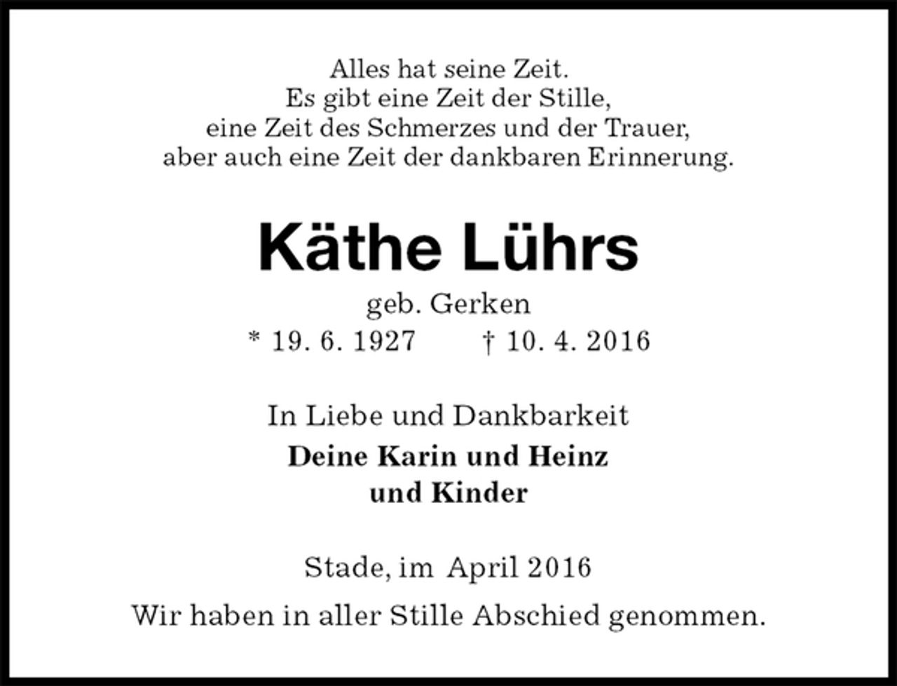 <p>Alles hat seine Zeit.<br />Es gibt eine Zeit der Stille,<br />eine Zeit des Schmerzes und der Trauer,<br />aber auch eine Zeit der dankbaren Erinnerung.<br />Käthe Lührs<br />geb. Gerken<br />* 19. 6. 1927 † 10. 4. 2016<br />In Liebe und Dankbarkeit<br />Deine Karin und Heinz<br />und Kinder<br />Stade, im April 2016<br />Wir haben in aller Stille Abschied genommen.</p>