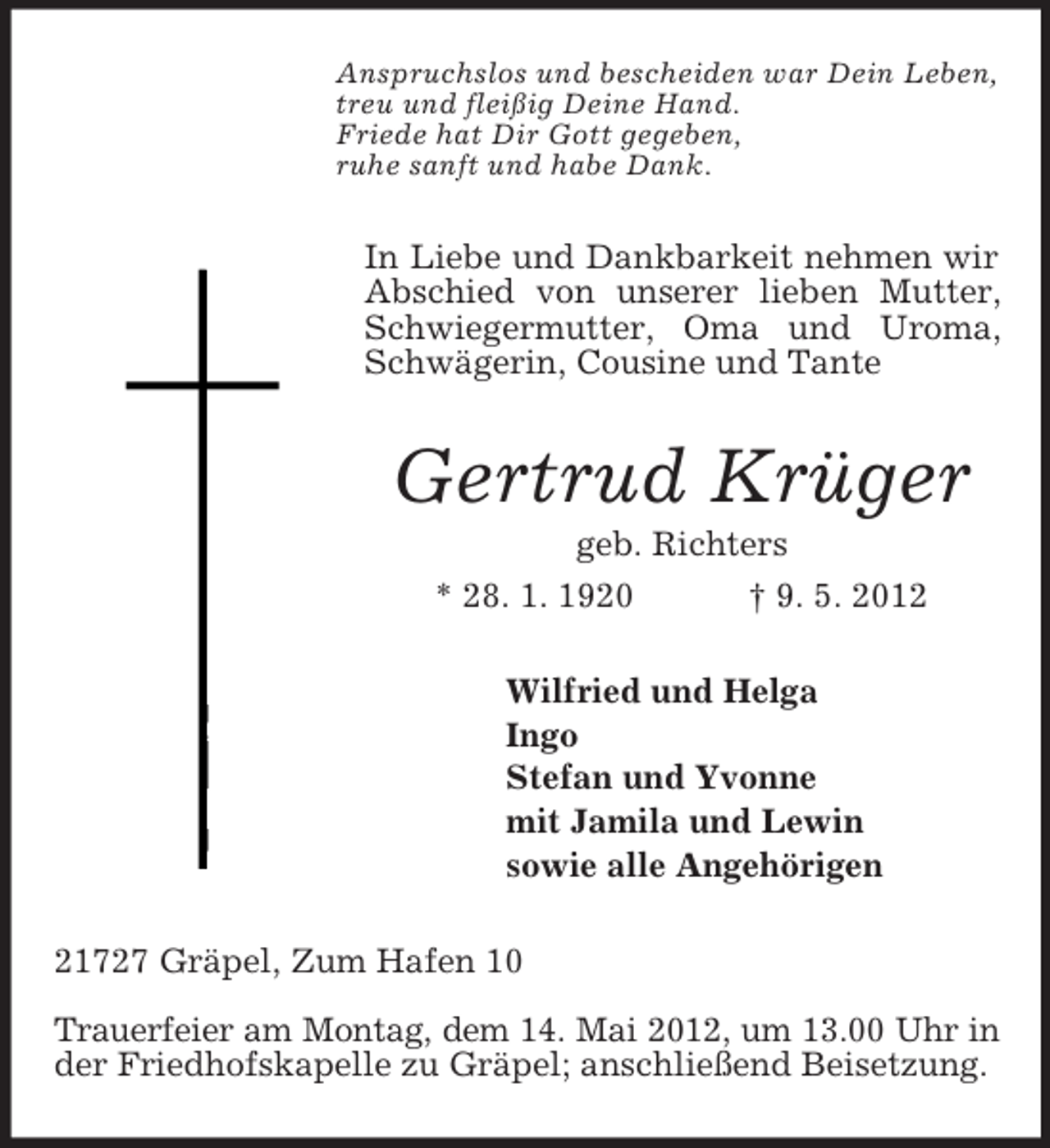 <p>Anspruchslos und bescheiden war Dein Leben,<br />treu und fleißig Deine Hand.<br />Friede hat Dir Gott gegeben,<br />ruhe sanft und habe Dank.<br />In Liebe und Dankbarkeit nehmen wir Abschied von unserer lieben Mutter, Schwiegermutter, Oma und Uroma, Schwägerin, Cousine und Tante<br />Gertrud Krüger<br />geb. Richters<br />* 28. 1. 1920 † 9. 5. 2012<br />Wilfried und Helga<br />Ingo<br />Stefan und Yvonne<br />mit Jamila und Lewin<br />sowie alle Angehörigen<br />21727 Gräpel, Zum Hafen 10</p><p>Trauerfeier am Montag, dem 14. Mai 2012, um 13.00 Uhr in<br />der Friedhofskapelle zu Gräpel; anschließend Beisetzung.</p>