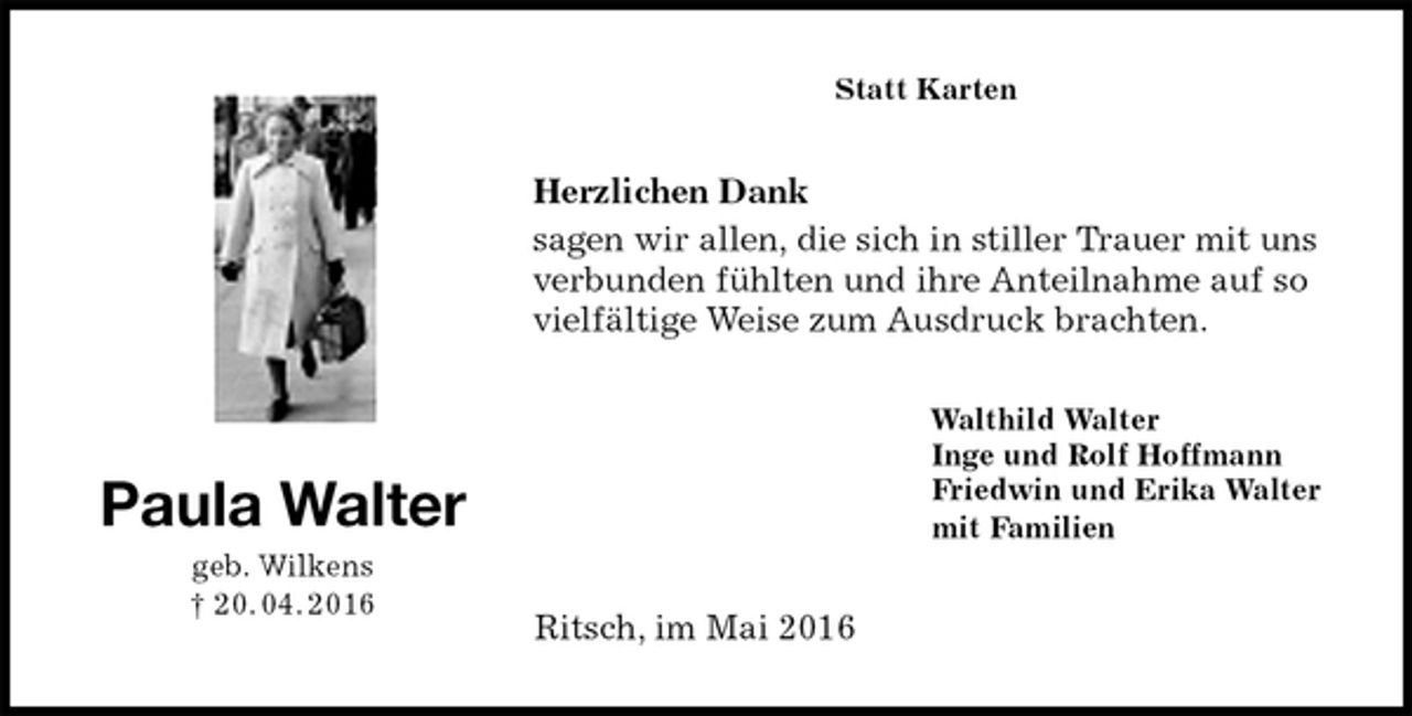 <p>Statt Karten<br />Herzlichen Dank<br />sagen wir allen, die sich in stiller Trauer mit uns verbunden fühlten und ihre Anteilnahme auf so vielfältige Weise zum Ausdruck brachten.<br />Walthild Walter<br />Inge und Rolf Hoffmann<br />Friedwin und Erika Walter<br />mit Familien<br />Ritsch, im Mai 2016<br />Paula Walter<br />geb. Wilkens<br />† 20. 04. 2016</p>