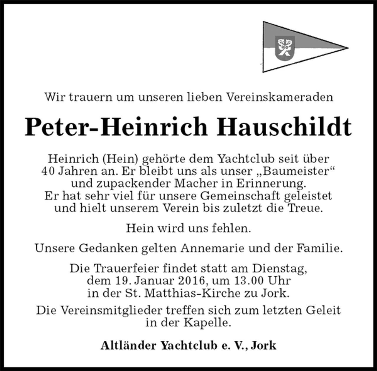 <p>Wir trauern um unseren lieben Vereinskameraden<br />Peter-Heinrich Hauschildt<br />Heinrich (Hein) gehörte dem Yachtclub seit über<br />40 Jahren an. Er bleibt uns als unser „Baumeister“<br />und zupackender Macher in Erinnerung.<br />Er hat sehr viel für unsere Gemeinschaft geleistet<br />und hielt unserem Verein bis zuletzt die Treue.<br />Hein wird uns fehlen.<br />Unsere Gedanken gelten Annemarie und der Familie.<br />Die Trauerfeier findet statt am Dienstag,<br />dem 19. Januar 2016, um 13.00 Uhr<br />in der St. Matthias-Kirche zu Jork.<br />Die Vereinsmitglieder treffen sich zum letzten Geleit<br />in der Kapelle.<br />Altländer Yachtclub e. V., Jork</p>
