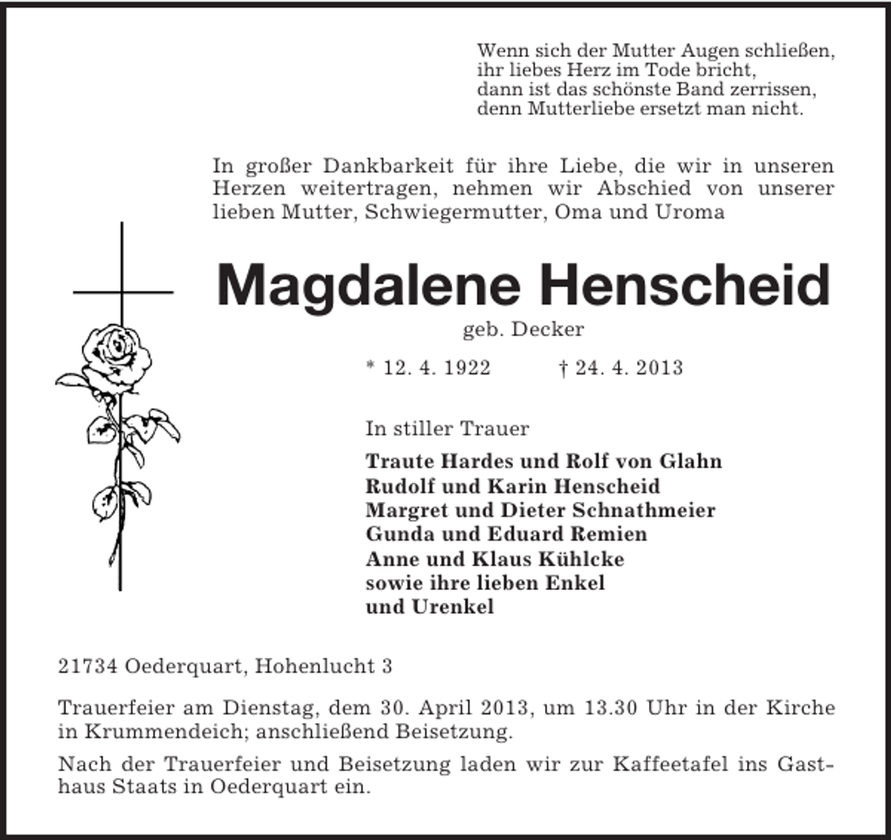 <p>Wenn sich der Mutter Augen schließen,<br />ihr liebes Herz im Tode bricht,<br />dann ist das schönste Band zerrissen,<br />denn Mutterliebe ersetzt man nicht.<br />In großer Dankbarkeit für ihre Liebe, die wir in unseren Herzen weitertragen, nehmen wir Abschied von unserer<br />lieben Mutter, Schwiegermutter, Oma und Uroma<br />Magdalene Henscheid<br />geb. Decker<br />* 12. 4. 1922 † 24. 4. 2013<br />In stiller Trauer<br />Traute Hardes und Rolf von Glahn<br />Rudolf und Karin Henscheid<br />Margret und Dieter Schnathmeier<br />Gunda und Eduard Remien<br />Anne und Klaus Kühlcke<br />sowie ihre lieben Enkel<br />und Urenkel<br />21734 Oederquart, Hohenlucht 3<br />Trauerfeier am Dienstag, dem 30. April 2013, um 13.30 Uhr in der Kirche in Krummendeich; anschließend Beisetzung.<br />Nach der Trauerfeier und Beisetzung laden wir zur Kaffeetafel ins Gasthaus Staats in Oederquart ein.</p>